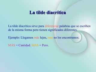 La tilde diacrítica sirve para diferenciar palabras que se escriben
de la misma forma pero tienen significados diferentes.
Ejemplo: Llegamos más lejos, mas no los encontramos.
MÁS = Cantidad. MAS = Pero.
La tilde diacrítica
 