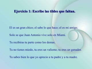 El es un gran chico; el sabe lo que hace; el es mi amigo.
Solo se que Juan Antonio vive solo en Miami.
Tu recibiras tu parte como los demas.
Tu no tienes miedo, tu eres un valiente; tu eres un ganador.
Tu sabes bien lo que yo aprecio a tu padre y a tu madre.
Ejercicio 1: Escribe las tildes que faltan.
 