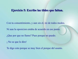 Con tu consentimiento, y aun sin el, ire de todos modos.
Ni aun la oposicion estaba de acuerdo en ese punto.
¿Que por que no llamo? Pues porque no puedo.
¡ No se que le dire!
Te digo esto porque se muy bien el porque del asunto.
Ejercicio 5: Escribe las tildes que faltan.
 