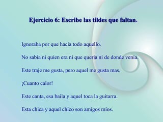 Ignoraba por que hacia todo aquello.
No sabia ni quien era ni que queria ni de donde venia.
Este traje me gusta, pero aquel me gusta mas.
¡Cuanto calor!
Este canta, esa baila y aquel toca la guitarra.
Esta chica y aquel chico son amigos míos.
Ejercicio 6: Escribe las tildes que faltan.
 