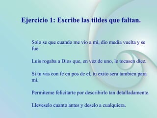 Solo se que cuando me vio a mi, dio media vuelta y se
fue.
Luis rogaba a Dios que, en vez de uno, le tocasen diez.
Si tu vas con fe en pos de el, tu exito sera tambien para
mi.
Permiteme felicitarte por describirlo tan detalladamente.
Lleveselo cuanto antes y deselo a cualquiera.
Ejercicio 1: Escribe las tildes que faltan.
 