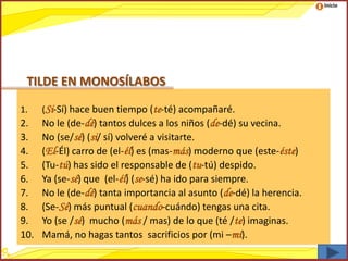 Inicio




 TILDE EN MONOSÍLABOS

1.    (Si-Sí) hace buen tiempo (te-té) acompañaré.
2.    No le (de-dé) tantos dulces a los niños (de-dé) su vecina.
3.    No (se/sé) (si/ sí) volveré a visitarte.
4.    (El-Él) carro de (el-él) es (mas-más) moderno que (este-éste)
5.    (Tu-tú) has sido el responsable de (tu-tú) despido.
6.    Ya (se-sé) que (el-él) (se-sé) ha ido para siempre.
7.    No le (de-dé) tanta importancia al asunto (de-dé) la herencia.
8.    (Se-Sé) más puntual (cuando-cuándo) tengas una cita.
9.    Yo (se /sé) mucho (más / mas) de lo que (té /te) imaginas.
10.   Mamá, no hagas tantos sacrificios por (mi –mí).
 