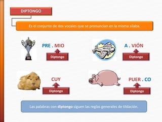 Es el conjunto de dos vocales que se pronuncian en la misma sílaba.
DIPTONGO
PRE . MIO A . VIÓN
Diptongo Diptongo
Las palabras con diptongo siguen las reglas generales de tildación.
PUER . CO
Diptongo
CUY
Diptongo