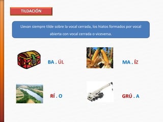 TILDACIÓN
Llevan siempre tilde sobre la vocal cerrada, los hiatos formados por vocal
abierta con vocal cerrada o viceversa.
BA . ÚL MA . ÍZ
RÍ . O GRÚ . A