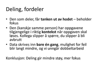 Deling, fordeler
• Den som deler, får tanken ut av hodet – beholder
fokus
• Den (kanskje samme person) har oppgavene
tilgjengelige i riktig kontekst når oppgaven skal
løses. Kollega slipper å spørre, du slipper å bli
avbrutt
• Data skrives inn bare én gang, mulighet for feil
blir langt mindre, og vi unngår dobbeltarbeid
Konklusjon: Deling gir mindre støy, mer fokus
 