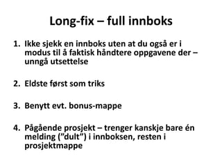 Long-fix – full innboks
1. Ikke sjekk en innboks uten at du også er i
modus til å faktisk håndtere oppgavene der –
unngå utsettelse
2. Eldste først som triks
3. Benytt evt. bonus-mappe
4. Pågående prosjekt – trenger kanskje bare én
melding (”dult”) i innboksen, resten i
prosjektmappe
 