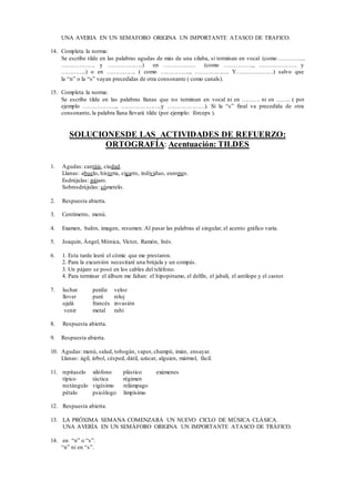 UNA AVERIA EN UN SEMAFORO ORIGINA UN IMPORTANTE ATASCO DE TRAFICO.
14. Completa la norma:
Se escribe tilde en las palabras agudas de más de una sílaba, si terminan en vocal (como …………..,
………………. y ………………..) en ……………… (como …………….., ………………… y
…………..) o en ……………. ( como …………….., ………………. Y…………………) salvo que
la “n” o la “s” vayan precedidas de otra consonante ( como canals).
15. Completa la norma:
Se escribe tilde en las palabras llanas que no terminan en vocal ni en ………. ni en …….. ( por
ejemplo ………………., …………………..y …………………). Si la “s” final va precedida de otra
consonante, la palabra llana llevará tilde (por ejemplo: fórceps ).
SOLUCIONESDE LAS ACTIVIDADES DE REFUERZO:
ORTOGRAFÍA: Acentuación: TILDES
1. Agudas: cantáis, ciudad.
Llanas: abuelo, historia, cigarro, individuo, europeo.
Esdrújulas: pájaro.
Sobresdrújulas: cómetelo.
2. Respuesta abierta.
3. Centímetro, menú.
4. Examen, balón, imagen, resumen. Al pasar las palabras al singular, el acento gráfico varía.
5. Joaquín, Ángel, Mónica, Víctor, Ramón, Inés.
6. 1. Esta tarde leeré el cómic que me prestaron.
2. Para la excursión necesitaré una brújula y un compás.
3. Un pájaro se posó en los cables del teléfono.
4. Para terminar el álbum me faltan: el hipopótamo, el delfín, el jabalí, el antílope y el castor.
7. luchar perdiz veloz
llover puré reloj
ojalá francés invasión
venir metal rubí
8. Respuesta abierta.
9. Respuesta abierta.
10. Agudas: menú, salud, tobogán, vapor, champú, imán, ensayar.
Llanas: ágil, árbol, césped, dátil, azúcar, alguien, mármol, fácil.
11. repítaselo xilófono plástico exámenes
típico táctica régimen
rectángulo vigésimo relámpago
pétalo psicólogo limpísimo
12. Respuesta abierta.
13. LA PRÓXIMA SEMANA COMENZARÁ UN NUEVO CICLO DE MÚSICA CLÁSICA.
UNA AVERÍA EN UN SEMÁFORO ORIGINA UN IMPORTANTE ATASCO DE TRÁFICO.
14. en “n” o “s”.
“n” ni en “s”.
 