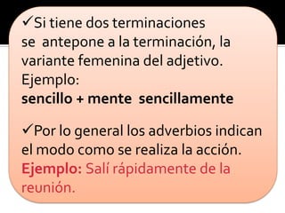 Si tiene dos terminaciones
se antepone a la terminación, la
variante femenina del adjetivo.
Ejemplo:
sencillo + mente sencillamente

Por lo general los adverbios indican
el modo como se realiza la acción.
Ejemplo: Salí rápidamente de la
reunión.
 