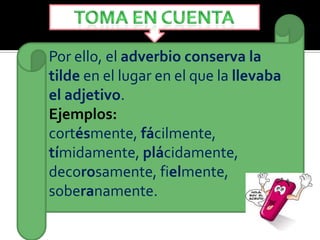 Por ello, el adverbio conserva la
tilde en el lugar en el que la llevaba
el adjetivo.
Ejemplos:
cortésmente, fácilmente,
tímidamente, plácidamente,
decorosamente, fielmente,
soberanamente.
 