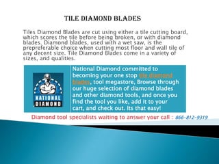 TILE Diamond Blades Tiles Diamond Blades are cut using either a tile cutting board, which scores the tile before being broken, or with diamond blades. Diamond blades, used with a wet saw, is the prepreferable choice when cutting most floor and wall tile of any decent size. Tile Diamond Blades come in a variety of sizes, and qualities. Diamond tool specialists waiting to answer your call : 866-812-9319 