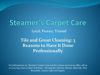 Local, Proven, Trusted
For Information on Steamer’s Carpet Care and the various services we offer, call us
at (210) 654-7700 or (830) 606-8400. Serving San Antonio, Boerne, Bulverde, New
Braunfels, Canyon Lake and Seguin.
Tile and Grout Cleaning: 3
Reasons to Have It Done
Professionally
 