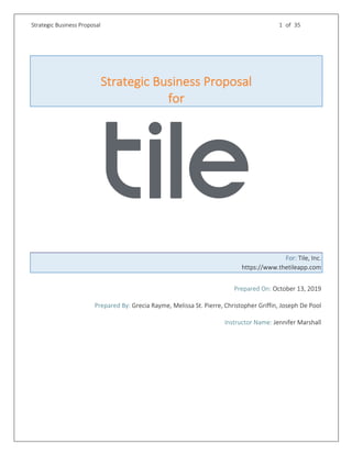 Strategic Business Proposal 1 of 35
Strategic Business Proposal
for
For: Tile, Inc.
https://www.thetileapp.com
Prepared On: October 13, 2019
Prepared By: Grecia Rayme, Melissa St. Pierre, Christopher Griffin, Joseph De Pool
Instructor Name: Jennifer Marshall
 