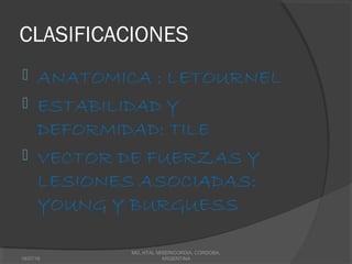 CLASIFICACIONES
 ANATOMICA : LETOURNEL
 ESTABILIDAD Y
DEFORMIDAD: TILE
 VECTOR DE FUERZAS Y
LESIONES ASOCIADAS:
YOUNG Y BURGUESS
18/07/16
MG, HTAL MISERICORDIA, CORDOBA,
ARGENTINA
 