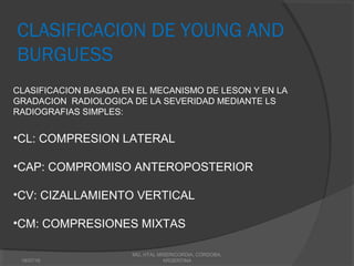 CLASIFICACION DE YOUNG AND
BURGUESS
CLASIFICACION BASADA EN EL MECANISMO DE LESON Y EN LA
GRADACION RADIOLOGICA DE LA SEVERIDAD MEDIANTE LS
RADIOGRAFIAS SIMPLES:
•CL: COMPRESION LATERAL
•CAP: COMPROMISO ANTEROPOSTERIOR
•CV: CIZALLAMIENTO VERTICAL
•CM: COMPRESIONES MIXTAS
18/07/16
MG, HTAL MISERICORDIA, CORDOBA,
ARGENTINA
 