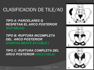 CLASIFICACION DE TILE/AO
TIPO A: PARCELARES Q
RESPETAN EL ARCO POSTERIOR
(ESTABLES)
TIPO B: RUPTURA INCOMPLETA
DEL ARCO POSTERIOR
(PARCIALMENTE ESTABLE )
TIPO C: RUPTURA COMPLETA DEL
ARCO POSTERIOR (INESTABLE)
18/07/16
MG, HTAL MISERICORDIA, CORDOBA,
ARGENTINA
 