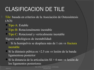 CLASIFICACION DE TILE
 Tile: basada en criterios de la Asociación de Osteosíntesis
(AO):
Tipo A: Estable
Tipo B: Rotacionalmente inestable
Tipo C: Rotacional y verticalmente inestable
Signos radiológicos de inestabilidad:
 Si la hemipelvis se desplaza más de 1 cm ⇒ fractura
inestable
Si la diástasis púbica es >2.5 cm ⇒ lesión de la banda
ligamentosa posterior
Si la distancia de la articulación SI > 4 mm ⇒ lesión de
los ligamentos posteriores
18/07/16
MG, HTAL MISERICORDIA, CORDOBA,
ARGENTINA
 