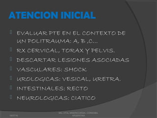 ATENCION INICIAL
 EVALUAR PTE EN EL CONTEXTO DE
UN POLITRAUMA: A, B ,C…
 RX CERVICAL, TORAX Y PELVIS.
 DESCARTAR LESIONES ASOCIADAS
 VASCULARES: SHOCK
 UROLOGICAS: VESICAL, URETRA.
 INTESTINALES: RECTO
 NEUROLOGICAS: CIATICO
18/07/16
MG, HTAL MISERICORDIA, CORDOBA,
ARGENTINA
 