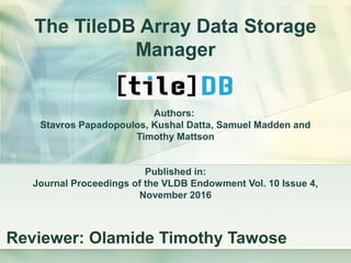 The TileDB Array Data Storage
Manager
Authors:
Stavros Papadopoulos, Kushal Datta, Samuel Madden and
Timothy Mattson
Published in:
Journal Proceedings of the VLDB Endowment Vol. 10 Issue 4,
November 2016
Reviewer: Olamide Timothy Tawose
 