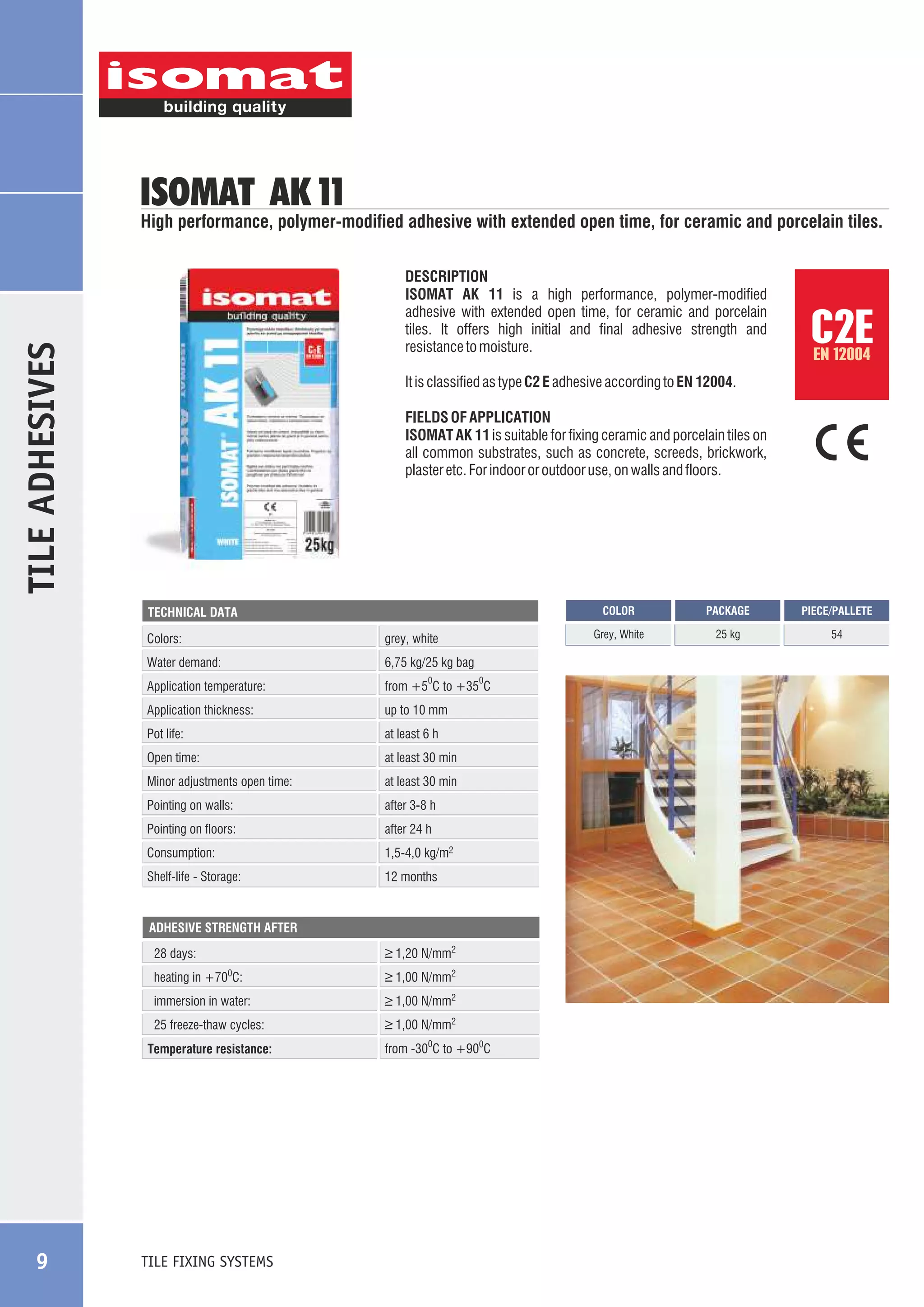 ISOMAT AK 11

High performance, polymer-modified adhesive with extended open time, for ceramic and porcelain tiles.

TILE ADHESIVES

DESCRIPTION
ISOMAT AK 11 is a high performance, polymer-modified
adhesive with extended open time, for ceramic and porcelain
tiles. It offers high initial and final adhesive strength and
resistance to moisture.

EN 12004

It is classified as type C2 E adhesive according to EN 12004.
FIELDS OF APPLICATION
ISOMAT AK 11 is suitable for fixing ceramic and porcelain tiles on
all common substrates, such as concrete, screeds, brickwork,
plaster etc. For indoor or outdoor use, on walls and floors.

COLOR

Colors:

grey, white

Water demand:

6,75 kg/25 kg bag

Application temperature:

from +5 C to +35 C

0

Application thickness:

up to 10 mm

Pot life:

at least 6 h

Open time:

at least 30 min

Minor adjustments open time:

at least 30 min

Pointing on walls:

after 3-8 h

Pointing on floors:

after 24 h

Consumption:

1,5-4,0 kg/m2

Shelf-life - Storage:

0

12 months

ADHESIVE STRENGTH AFTER

28 days:

_
> 1,20 N/mm2

heating in +700C:

_
> 1,00 N/mm2

immersion in water:

_
> 1,00 N/mm2

25 freeze-thaw cycles:

_
> 1,00 N/mm2

Temperature resistance:

TILE FIXING SYSTEMS

from -300C to +900C

PACKAGE

PIECE/PALLETE

Grey, White

TECHNICAL DATA

9

C2E

25 kg

54

 