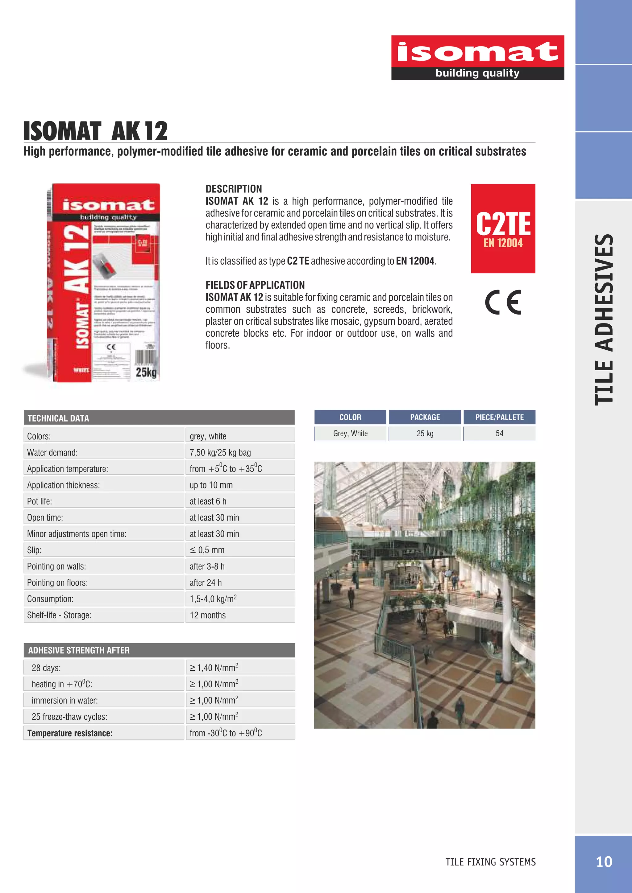 ISOMAT AK 12

DESCRIPTION
ISOMAT AK 12 is a high performance, polymer-modified tile
adhesive for ceramic and porcelain tiles on critical substrates. It is
characterized by extended open time and no vertical slip. It offers
high initial and final adhesive strength and resistance to moisture.

C2TE
EN 12004

It is classified as type C2 TE adhesive according to EN 12004.
FIELDS OF APPLICATION
ISOMAT AK 12 is suitable for fixing ceramic and porcelain tiles on
common substrates such as concrete, screeds, brickwork,
plaster on critical substrates like mosaic, gypsum board, aerated
concrete blocks etc. For indoor or outdoor use, on walls and
floors.

COLOR

Colors:

grey, white

Water demand:

PIECE/PALLETE

25 kg

54

7,50 kg/25 kg bag

Application temperature:

PACKAGE

Grey, White

TECHNICAL DATA

TILE ADHESIVES

High performance, polymer-modified tile adhesive for ceramic and porcelain tiles on critical substrates

from +5 C to +35 C

0

Application thickness:

up to 10 mm

Pot life:

at least 6 h

Open time:

at least 30 min

Minor adjustments open time:

at least 30 min

Slip:

_
> 0,5 mm

Pointing on walls:

after 3-8 h

Pointing on floors:

after 24 h

Consumption:

1,5-4,0 kg/m2

Shelf-life - Storage:

0

12 months

ADHESIVE STRENGTH AFTER

28 days:

_
> 1,40 N/mm2

heating in +700C:

_
> 1,00 N/mm2

immersion in water:

_
> 1,00 N/mm2

25 freeze-thaw cycles:

_
> 1,00 N/mm2

Temperature resistance:

from -300C to +900C

TILE FIXING SYSTEMS

10

 