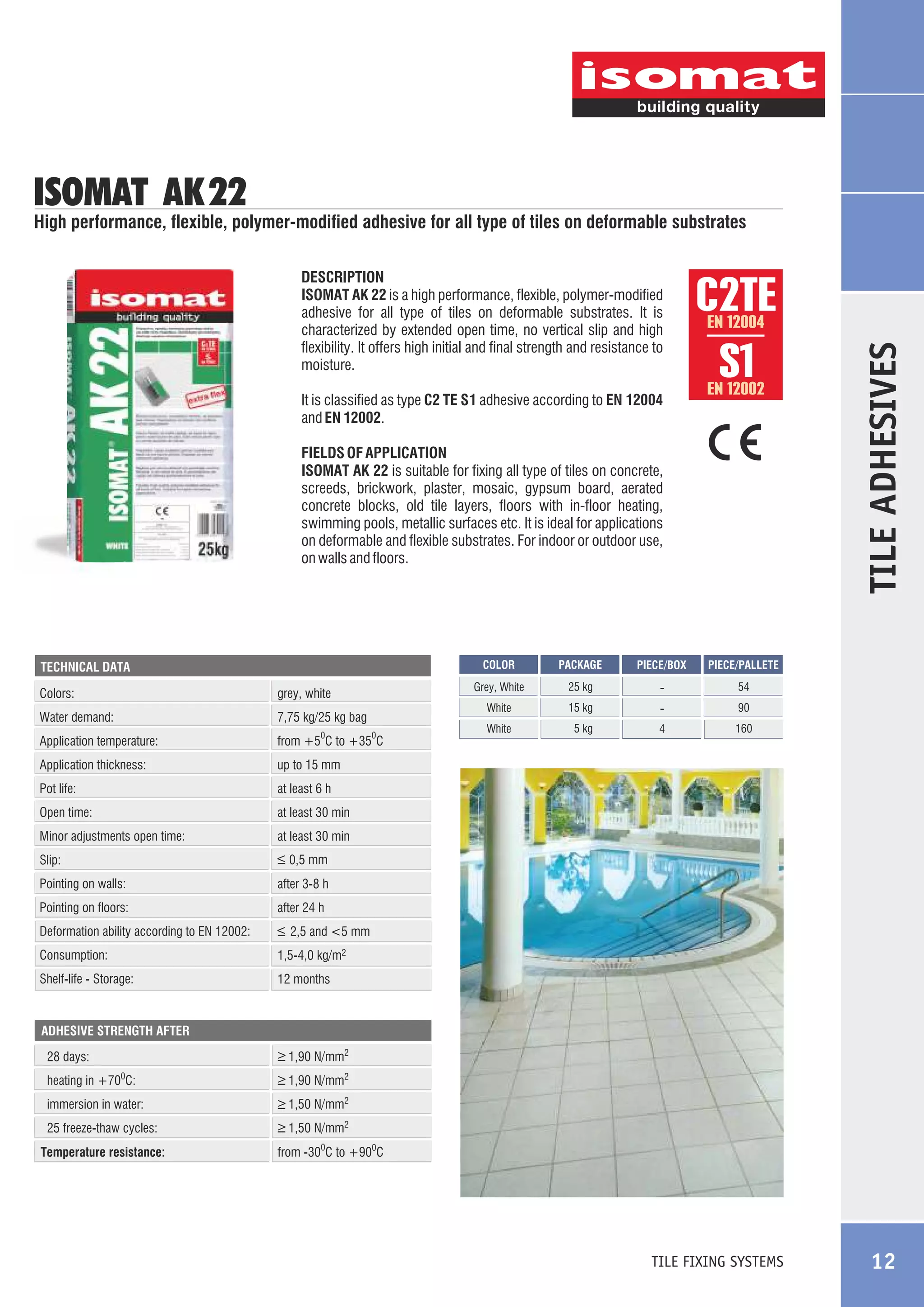 ISOMAT AK 22

High performance, flexible, polymer-modified adhesive for all type of tiles on deformable substrates

It is classified as type C2 TE S1 adhesive according to EN 12004
and EN 12002.

C2TE
S1
EN 12004

EN 12002

FIELDS OF APPLICATION
ISOMAT AK 22 is suitable for fixing all type of tiles on concrete,
screeds, brickwork, plaster, mosaic, gypsum board, aerated
concrete blocks, old tile layers, floors with in-floor heating,
swimming pools, metallic surfaces etc. It is ideal for applications
on deformable and flexible substrates. For indoor or outdoor use,
on walls and floors.

COLOR

Water demand:

7,75 kg/25 kg bag

Application temperature:

from +5 C to +35 C

Application thickness:

25 kg

-

54

15 kg

-

90

White

5 kg

4

160

at least 6 h

Open time:

PIECE/PALLETE

up to 15 mm

Pot life:

PIECE/BOX

White

grey, white

Colors:

PACKAGE

Grey, White

TECHNICAL DATA

TILE ADHESIVES

DESCRIPTION
ISOMAT AK 22 is a high performance, flexible, polymer-modified
adhesive for all type of tiles on deformable substrates. It is
characterized by extended open time, no vertical slip and high
flexibility. It offers high initial and final strength and resistance to
moisture.

at least 30 min

0

Minor adjustments open time:

at least 30 min

Slip:

_
> 0,5 mm

Pointing on walls:

after 3-8 h

Pointing on floors:

after 24 h

Deformation ability according to EN 12002:

_
> 2,5 and <5 mm

Consumption:

1,5-4,0 kg/m2

Shelf-life - Storage:

0

12 months

ADHESIVE STRENGTH AFTER

_
> 1,90 N/mm2

28 days:
heating in +70 C:

_
> 1,90 N/mm2

immersion in water:

_
> 1,50 N/mm2

25 freeze-thaw cycles:

_
> 1,50 N/mm2

0

Temperature resistance:

from -300C to +900C

TILE FIXING SYSTEMS

12

 