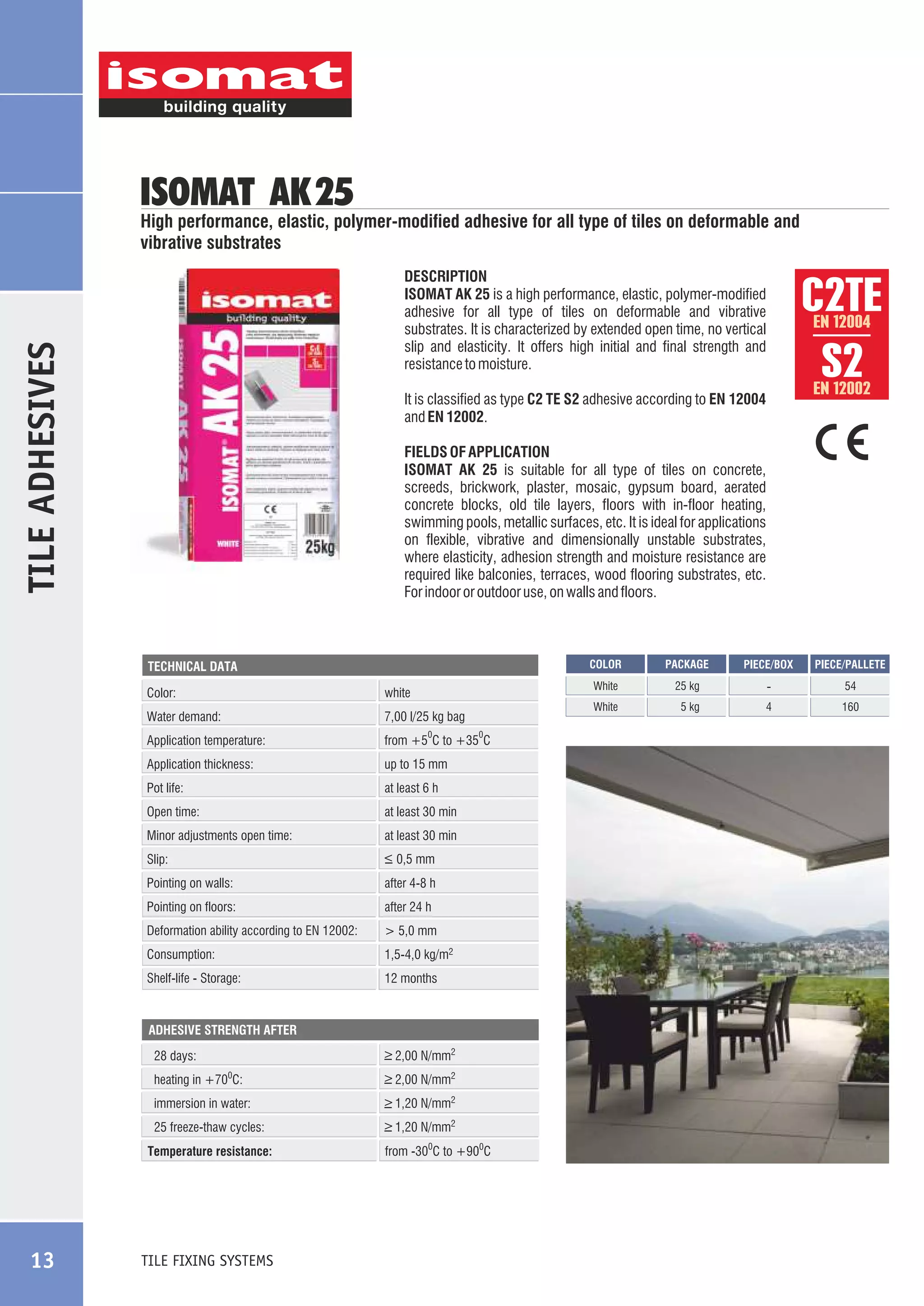 ISOMAT AK 25

High performance, elastic, polymer-modified adhesive for all type of tiles on deformable and
vibrative substrates

TILE ADHESIVES

DESCRIPTION
ISOMAT AK 25 is a high performance, elastic, polymer-modified
adhesive for all type of tiles on deformable and vibrative
substrates. It is characterized by extended open time, no vertical
slip and elasticity. It offers high initial and final strength and
resistance to moisture.

EN 12004

EN 12002

It is classified as type C2 TE S2 adhesive according to EN 12004
and EN 12002.
FIELDS OF APPLICATION
ISOMAT AK 25 is suitable for all type of tiles on concrete,
screeds, brickwork, plaster, mosaic, gypsum board, aerated
concrete blocks, old tile layers, floors with in-floor heating,
swimming pools, metallic surfaces, etc. It is ideal for applications
on flexible, vibrative and dimensionally unstable substrates,
where elasticity, adhesion strength and moisture resistance are
required like balconies, terraces, wood flooring substrates, etc.
For indoor or outdoor use, on walls and floors.

COLOR

Water demand:

7,00 l/25 kg bag

Application temperature:

from +5 C to +35 C

Application thickness:

up to 15 mm

Pot life:

at least 6 h

Open time:

at least 30 min

0

Minor adjustments open time:

at least 30 min

Slip:

_
> 0,5 mm

Pointing on walls:

after 4-8 h

Pointing on floors:

after 24 h

Deformation ability according to EN 12002:

> 5,0 mm

Consumption:

1,5-4,0 kg/m2

Shelf-life - Storage:

0

12 months

ADHESIVE STRENGTH AFTER

_
> 2,00 N/mm2

28 days:
heating in +70 C:

_
> 2,00 N/mm2

immersion in water:

_
> 1,20 N/mm2

25 freeze-thaw cycles:

_
> 1,20 N/mm2

0

Temperature resistance:

TILE FIXING SYSTEMS

from -300C to +900C

25 kg

-

54

White

white

Color:

PACKAGE

White

TECHNICAL DATA

13

C2ÔE
S2

5 kg

4

160

PIECE/BOX

PIECE/PALLETE

 