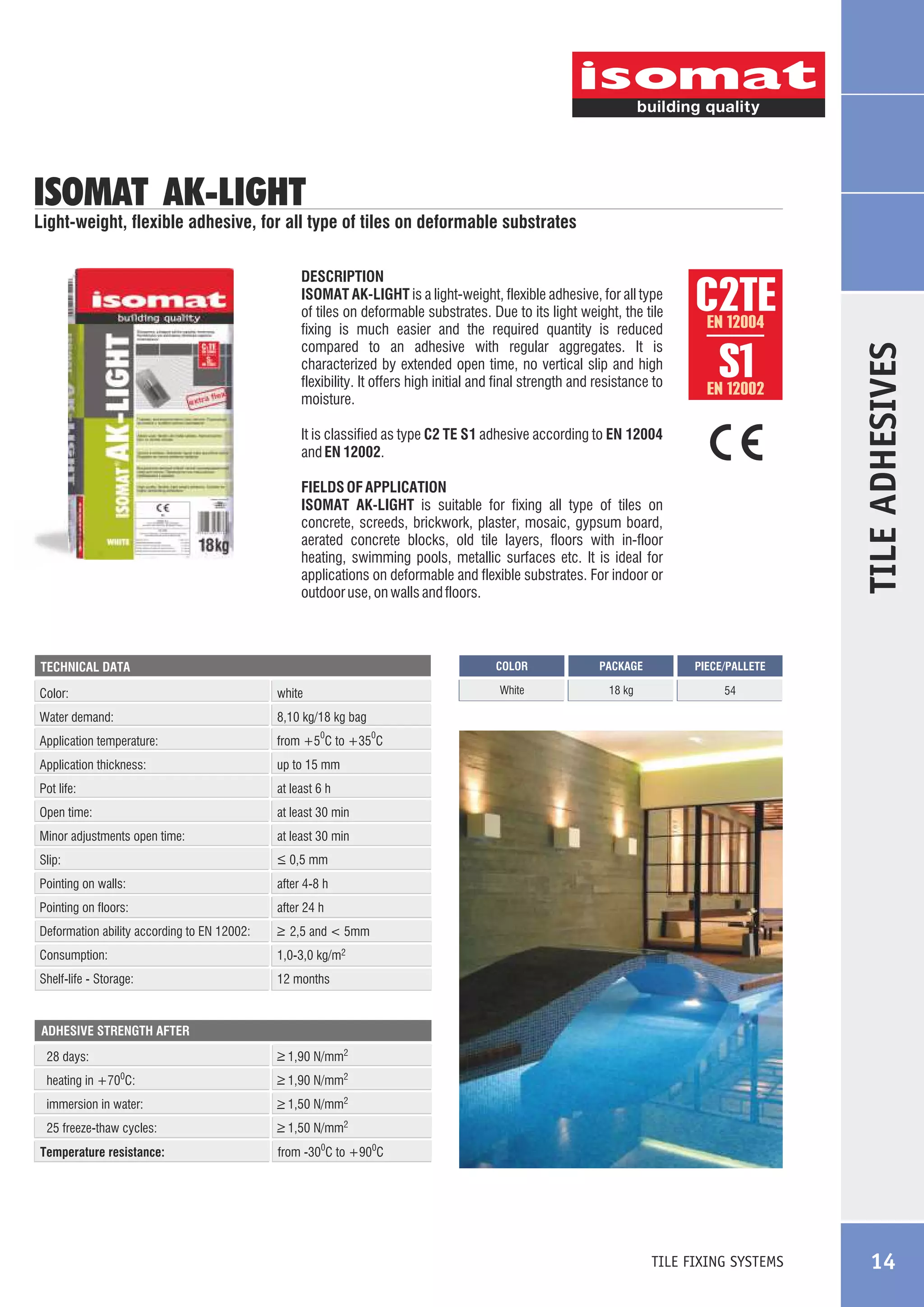 ISOMAT AK-LIGHT

Light-weight, flexible adhesive, for all type of tiles on deformable substrates

C2TE
S1
EN 12004

EN 12002

It is classified as type C2 TE S1 adhesive according to EN 12004
and EN 12002.
FIELDS OF APPLICATION
ISOMAT AK-LIGHT is suitable for fixing all type of tiles on
concrete, screeds, brickwork, plaster, mosaic, gypsum board,
aerated concrete blocks, old tile layers, floors with in-floor
heating, swimming pools, metallic surfaces etc. It is ideal for
applications on deformable and flexible substrates. For indoor or
outdoor use, on walls and floors.

COLOR

Color:

white

Water demand:

at least 6 h

Open time:

54

up to 15 mm

Pot life:

18 kg

from +5 C to +35 C

Application thickness:

PIECE/PALLETE

8,10 kg/18 kg bag

Application temperature:

PACKAGE

White

TECHNICAL DATA

TILE ADHESIVES

DESCRIPTION
ISOMAT AK-LIGHT is a light-weight, flexible adhesive, for all type
of tiles on deformable substrates. Due to its light weight, the tile
fixing is much easier and the required quantity is reduced
compared to an adhesive with regular aggregates. It is
characterized by extended open time, no vertical slip and high
flexibility. It offers high initial and final strength and resistance to
moisture.

at least 30 min

0

Minor adjustments open time:

at least 30 min

Slip:

_
> 0,5 mm

Pointing on walls:

after 4-8 h

Pointing on floors:

after 24 h

Deformation ability according to EN 12002:

_
> 2,5 and < 5mm

Consumption:

1,0-3,0 kg/m2

Shelf-life - Storage:

0

12 months

ADHESIVE STRENGTH AFTER

_
> 1,90 N/mm2

28 days:
heating in +70 C:

_
> 1,90 N/mm2

immersion in water:

_
> 1,50 N/mm2

25 freeze-thaw cycles:

_
> 1,50 N/mm2

0

Temperature resistance:

from -300C to +900C

TILE FIXING SYSTEMS

14

 