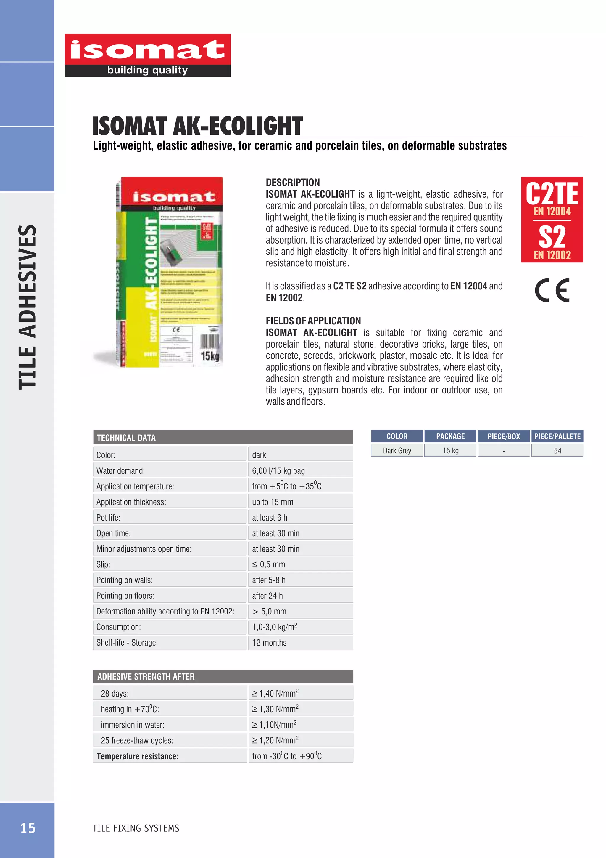 ISOMAT AK-ECOLIGHT

Light-weight, elastic adhesive, for ceramic and porcelain tiles, on deformable substrates

TILE ADHESIVES

EN 12004

EN 12002

It is classified as a C2 TE S2 adhesive according to EN 12004 and
EN 12002.
FIELDS OF APPLICATION
ISOMAT AK-ECOLIGHT is suitable for fixing ceramic and
porcelain tiles, natural stone, decorative bricks, large tiles, on
concrete, screeds, brickwork, plaster, mosaic etc. It is ideal for
applications on flexible and vibrative substrates, where elasticity,
adhesion strength and moisture resistance are required like old
tile layers, gypsum boards etc. For indoor or outdoor use, on
walls and floors.

COLOR

Color:

dark

Water demand:

6,00 l/15 kg bag

Application temperature:

from +5 C to +35 C

Application thickness:

up to 15 mm

Pot life:

at least 6 h

Open time:

at least 30 min

0

Minor adjustments open time:

at least 30 min

Slip:

_
> 0,5 mm

Pointing on walls:

after 5-8 h

Pointing on floors:

after 24 h

Deformation ability according to EN 12002:

> 5,0 mm

Consumption:

1,0-3,0 kg/m2

Shelf-life - Storage:

0

12 months

ADHESIVE STRENGTH AFTER

_
> 1,40 N/mm2

28 days:
heating in +70 C:

_
> 1,30 N/mm2

immersion in water:

_
> 1,10N/mm2

25 freeze-thaw cycles:

_
> 1,20 N/mm2

0

Temperature resistance:

TILE FIXING SYSTEMS

from -300C to +900C

PACKAGE

PIECE/BOX

PIECE/PALLETE

Dark Grey

TECHNICAL DATA

15

C2ÔE
S2

DESCRIPTION
ISOMAT AK-ECOLIGHT is a light-weight, elastic adhesive, for
ceramic and porcelain tiles, on deformable substrates. Due to its
light weight, the tile fixing is much easier and the required quantity
of adhesive is reduced. Due to its special formula it offers sound
absorption. It is characterized by extended open time, no vertical
slip and high elasticity. It offers high initial and final strength and
resistance to moisture.

15 kg

-

54

 