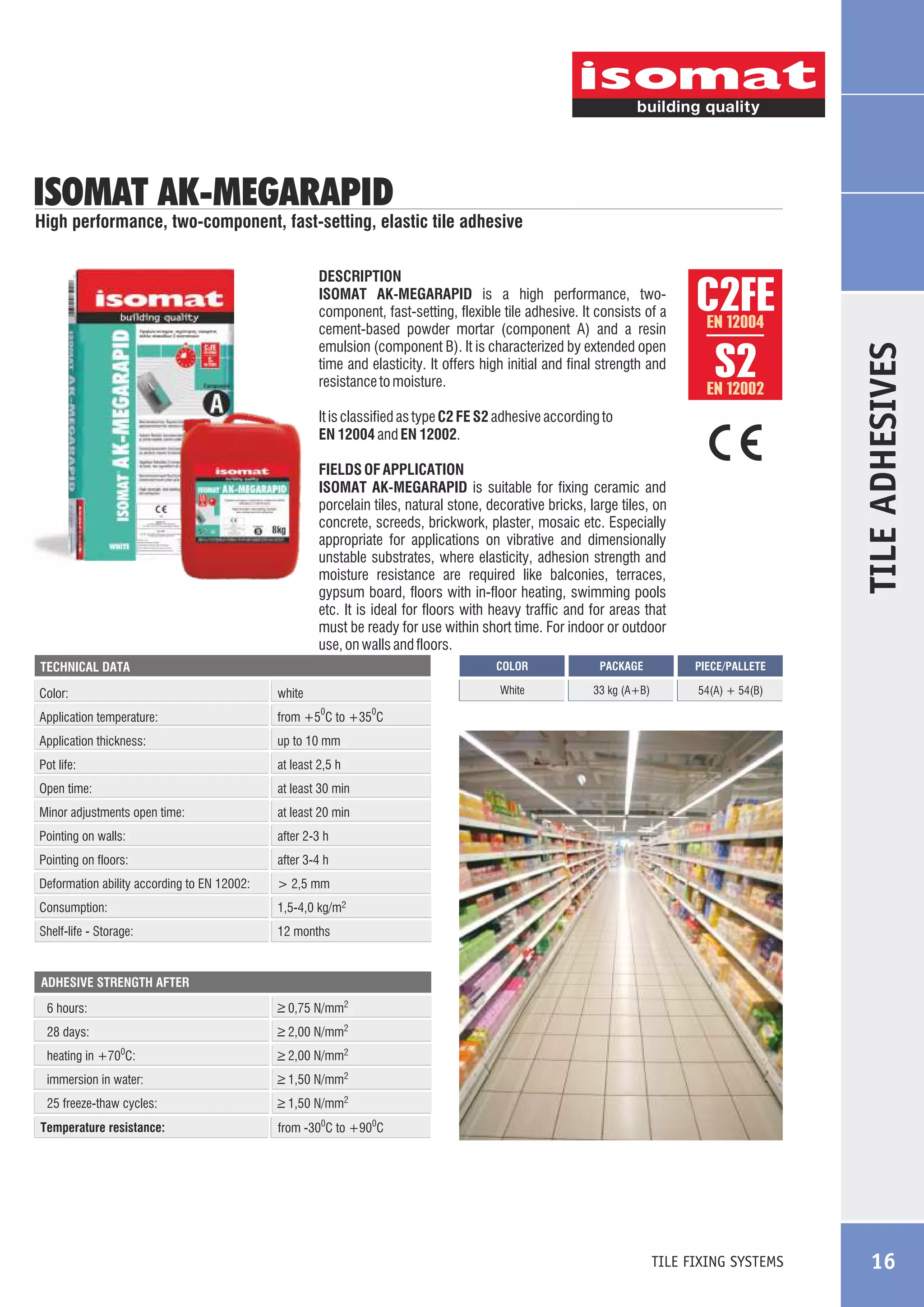 ISOMAT AK-MEGARAPID

High performance, two-component, fast-setting, elastic tile adhesive

C2FE
S2
EN 12004

EN 12002

It is classified as type C2 FE S2 adhesive according to
EN 12004 and EN 12002.
FIELDS OF APPLICATION
ISOMAT AK-MEGARAPID is suitable for fixing ceramic and
porcelain tiles, natural stone, decorative bricks, large tiles, on
concrete, screeds, brickwork, plaster, mosaic etc. Especially
appropriate for applications on vibrative and dimensionally
unstable substrates, where elasticity, adhesion strength and
moisture resistance are required like balconies, terraces,
gypsum board, floors with in-floor heating, swimming pools
etc. It is ideal for floors with heavy traffic and for areas that
must be ready for use within short time. For indoor or outdoor
use, on walls and floors.
COLOR

Color:

white

Application temperature:

PACKAGE

PIECE/PALLETE

White

TECHNICAL DATA

33 kg (A+B)

TILE ADHESIVES

DESCRIPTION
ISOMAT AK-MEGARAPID is a high performance, twocomponent, fast-setting, flexible tile adhesive. It consists of a
cement-based powder mortar (component A) and a resin
emulsion (component B). It is characterized by extended open
time and elasticity. It offers high initial and final strength and
resistance to moisture.

54(A) + 54(B)

from +5 C to +35 C

0

Application thickness:

up to 10 mm

Pot life:

at least 2,5 h

Open time:

at least 30 min

Minor adjustments open time:

at least 20 min

Pointing on walls:

after 2-3 h

Pointing on floors:

after 3-4 h

Deformation ability according to EN 12002:

> 2,5 mm

Consumption:

1,5-4,0 kg/m2

Shelf-life - Storage:

0

12 months

ADHESIVE STRENGTH AFTER

_
> 0,75 N/mm2

6 hours:

_
> 2,00 N/mm2

28 days:
heating in +70 C:

_
> 2,00 N/mm2

immersion in water:

_
> 1,50 N/mm2

25 freeze-thaw cycles:

_
> 1,50 N/mm2

0

Temperature resistance:

from -300C to +900C

TILE FIXING SYSTEMS

16

 