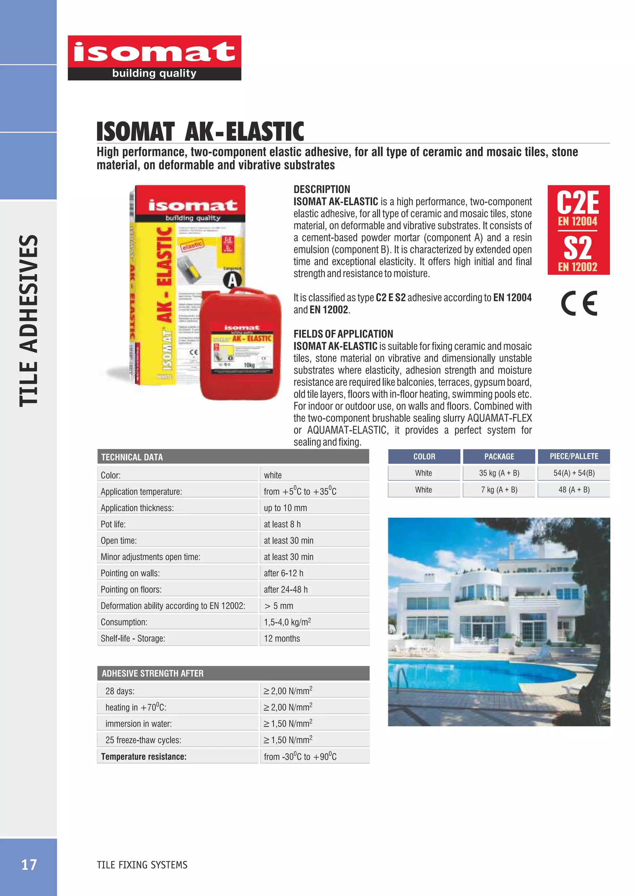 ISOMAT AK -ELASTIC

High performance, two-component elastic adhesive, for all type of ceramic and mosaic tiles, stone
material, on deformable and vibrative substrates

TILE ADHESIVES

DESCRIPTION
ISOMAT AK-ELASTIC is a high performance, two-component
elastic adhesive, for all type of ceramic and mosaic tiles, stone
material, on deformable and vibrative substrates. It consists of
a cement-based powder mortar (component A) and a resin
emulsion (component B). It is characterized by extended open
time and exceptional elasticity. It offers high initial and final
strength and resistance to moisture.

EN 12004

EN 12002

It is classified as type C2 E S2 adhesive according to EN 12004
and EN 12002.
FIELDS OF APPLICATION
ISOMAT AK-ELASTIC is suitable for fixing ceramic and mosaic
tiles, stone material on vibrative and dimensionally unstable
substrates where elasticity, adhesion strength and moisture
resistance are required like balconies, terraces, gypsum board,
old tile layers, floors with in-floor heating, swimming pools etc.
For indoor or outdoor use, on walls and floors. Combined with
the two-component brushable sealing slurry AQUAMAT-FLEX
or AQUAMAT-ELASTIC, it provides a perfect system for
sealing and fixing.
COLOR

Color:

white

Application temperature:

from +5 C to +35 C

0

Application thickness:

up to 10 mm

Pot life:

at least 8 h

Open time:

at least 30 min

Minor adjustments open time:

at least 30 min

Pointing on walls:

after 6-12 h

Pointing on floors:

after 24-48 h

Deformation ability according to EN 12002:

> 5 mm

Consumption:

1,5-4,0 kg/m2

Shelf-life - Storage:

0

12 months

ADHESIVE STRENGTH AFTER

_
> 2,00 N/mm2

28 days:
heating in +70 C:

_
> 2,00 N/mm2

immersion in water:

_
> 1,50 N/mm2

25 freeze-thaw cycles:

_
> 1,50 N/mm2

0

Temperature resistance:

TILE FIXING SYSTEMS

from -300C to +900C

PACKAGE

PIECE/PALLETE

White

TECHNICAL DATA

17

C2E
S2

35 kg (Á + Â)

54(Á) + 54(Â)

White

7 kg (Á + Â)

48 (Á + Â)

 