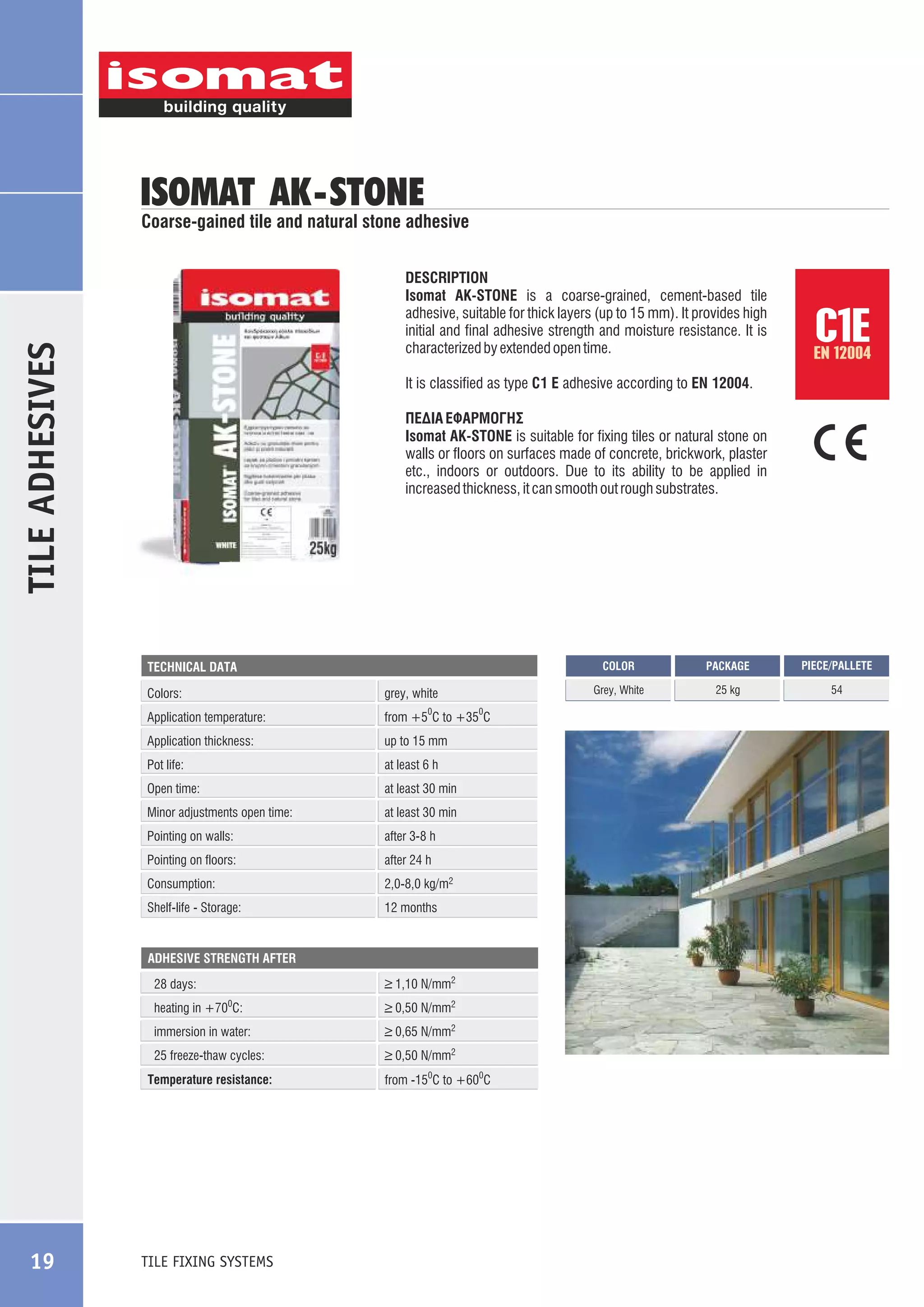 ISOMAT AK -STONE

Coarse-gained tile and natural stone adhesive

TILE ADHESIVES

DESCRIPTION
Isomat AK-STONE is a coarse-grained, cement-based tile
adhesive, suitable for thick layers (up to 15 mm). It provides high
initial and final adhesive strength and moisture resistance. It is
characterized by extended open time.
It is classified as type C1 E adhesive according to EN 12004.
ÐÅÄÉÁ ÅÖÁÑÌÏÃÇÓ
Isomat AK-STONE is suitable for fixing tiles or natural stone on
walls or floors on surfaces made of concrete, brickwork, plaster
etc., indoors or outdoors. Due to its ability to be applied in
increased thickness, it can smooth out rough substrates.

COLOR

Colors:

grey, white

Application temperature:

from +5 C to +35 C

0

Application thickness:

up to 15 mm

Pot life:

at least 6 h

Open time:

at least 30 min

Minor adjustments open time:

at least 30 min

Pointing on walls:

after 3-8 h

Pointing on floors:

after 24 h

Consumption:

2,0-8,0 kg/m2

Shelf-life - Storage:

0

12 months

ADHESIVE STRENGTH AFTER

28 days:

_
> 1,10 N/mm2

heating in +700C:

_
> 0,50 N/mm2

immersion in water:

_
> 0,65 N/mm2

25 freeze-thaw cycles:

_
> 0,50 N/mm2

Temperature resistance:

TILE FIXING SYSTEMS

from -150C to +600C

PACKAGE

PIECE/PALLETE

Grey, White

TECHNICAL DATA

19

C1E

EN 12004

25 kg

54

 