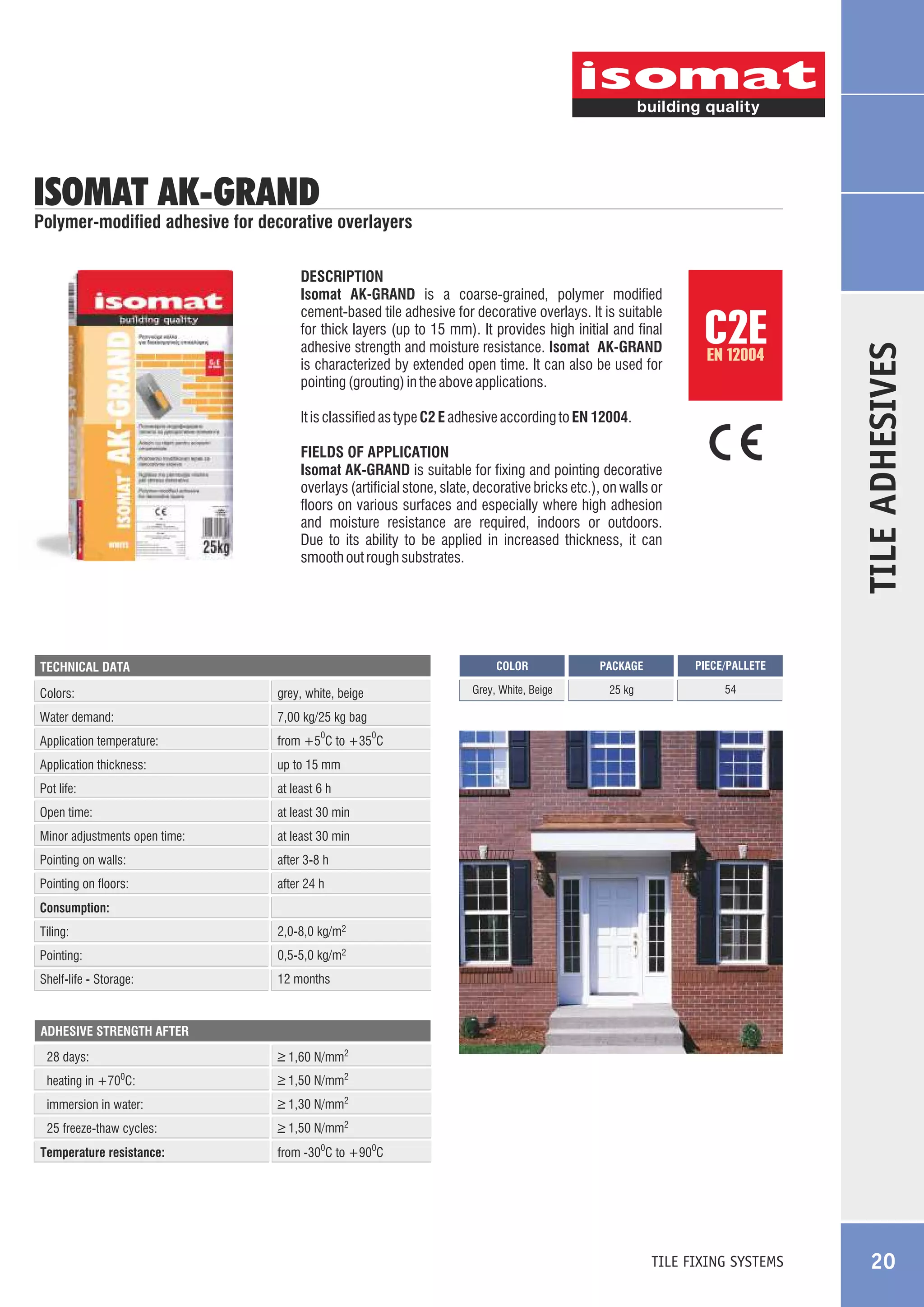 ISOMAT AK-GRAND

DESCRIPTION
Isomat AK-GRAND is a coarse-grained, polymer modified
cement-based tile adhesive for decorative overlays. It is suitable
for thick layers (up to 15 mm). It provides high initial and final
adhesive strength and moisture resistance. Isomat AK-GRAND
is characterized by extended open time. It can also be used for
pointing (grouting) in the above applications.

C2E
EN 12004

It is classified as type C2 E adhesive according to EN 12004.
FIELDS OF APPLICATION
Isomat AK-GRAND is suitable for fixing and pointing decorative
overlays (artificial stone, slate, decorative bricks etc.), on walls or
floors on various surfaces and especially where high adhesion
and moisture resistance are required, indoors or outdoors.
Due to its ability to be applied in increased thickness, it can
smooth out rough substrates.

COLOR

Colors:

grey, white, beige

Water demand:

at least 6 h

Open time:

at least 30 min

Minor adjustments open time:

at least 30 min

Pointing on walls:

after 3-8 h

Pointing on floors:

54

up to 15 mm

Pot life:

25 kg

from +5 C to +35 C

Application thickness:

PIECE/PALLETE

7,00 kg/25 kg bag

Application temperature:

PACKAGE

Grey, White, Beige

TECHNICAL DATA

TILE ADHESIVES

Polymer-modified adhesive for decorative overlayers

after 24 h

0

0

Consumption:
Tiling:

2,0-8,0 kg/m2

Pointing:

0,5-5,0 kg/m2

Shelf-life - Storage:

12 months

ADHESIVE STRENGTH AFTER

_
> 1,60 N/mm2

28 days:
heating in +70 C:

_
> 1,50 N/mm2

immersion in water:

_
> 1,30 N/mm2

25 freeze-thaw cycles:

_
> 1,50 N/mm2

0

Temperature resistance:

from -300C to +900C

TILE FIXING SYSTEMS

20

 