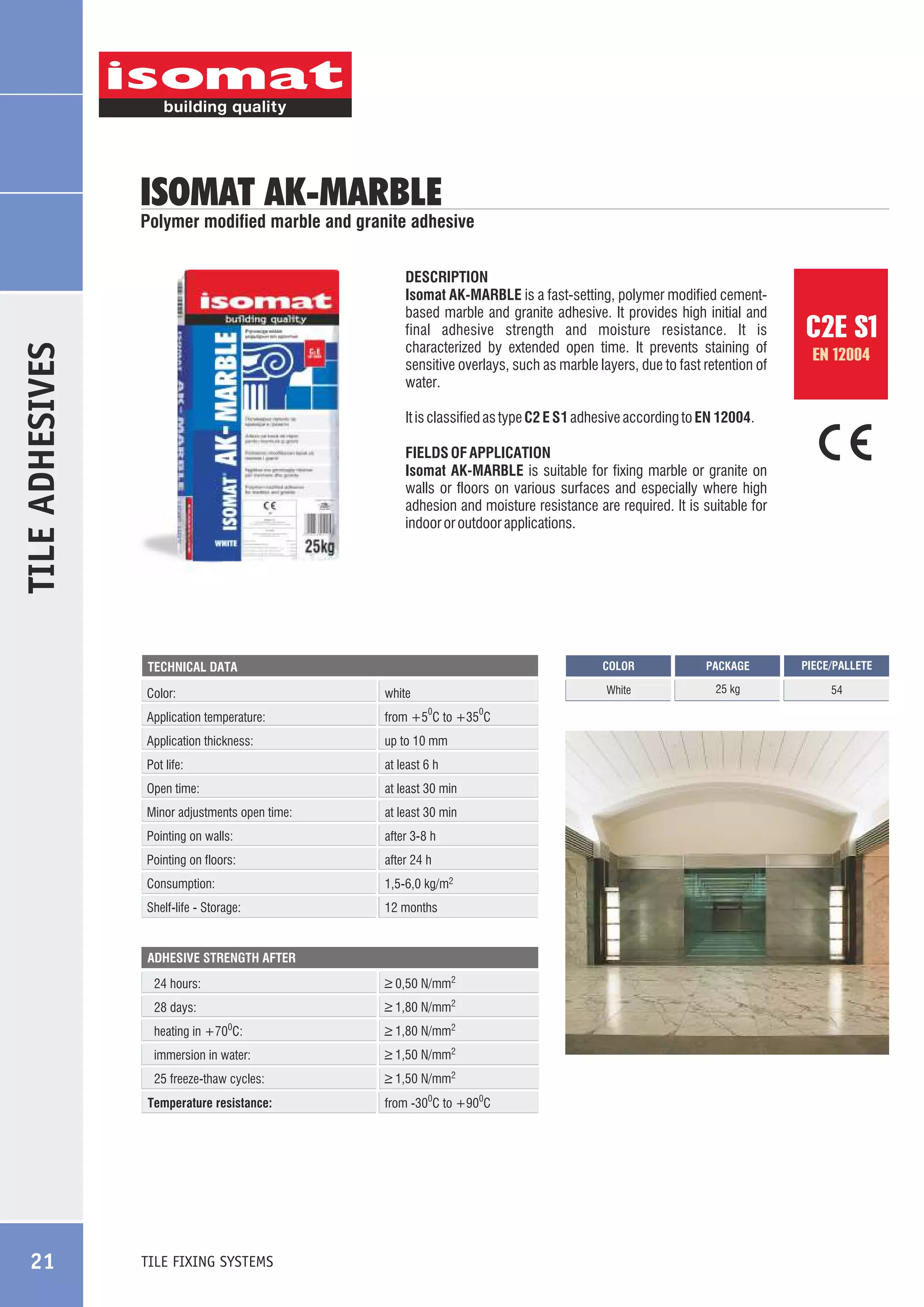 ISOMAT AK-MARBLE

Polymer modified marble and granite adhesive

TILE ADHESIVES

DESCRIPTION
Isomat AK-MARBLE is a fast-setting, polymer modified cementbased marble and granite adhesive. It provides high initial and
final adhesive strength and moisture resistance. It is
characterized by extended open time. It prevents staining of
sensitive overlays, such as marble layers, due to fast retention of
water.

EN 12004

It is classified as type C2 E S1 adhesive according to EN 12004.
FIELDS OF APPLICATION
Isomat AK-MARBLE is suitable for fixing marble or granite on
walls or floors on various surfaces and especially where high
adhesion and moisture resistance are required. It is suitable for
indoor or outdoor applications.

COLOR

Color:

white

Application temperature:

from +5 C to +35 C

0

Application thickness:

up to 10 mm

Pot life:

at least 6 h

Open time:

at least 30 min

Minor adjustments open time:

at least 30 min

Pointing on walls:

after 3-8 h

Pointing on floors:

after 24 h

Consumption:

1,5-6,0 kg/m2

Shelf-life - Storage:

0

12 months

ADHESIVE STRENGTH AFTER

_
> 0,50 N/mm2

24 hours:

_
> 1,80 N/mm2

28 days:
heating in +70 C:

_
> 1,80 N/mm2

immersion in water:

_
> 1,50 N/mm2

25 freeze-thaw cycles:

_
> 1,50 N/mm2

0

Temperature resistance:

TILE FIXING SYSTEMS

from -300C to +900C

PACKAGE

PIECE/PALLETE

White

TECHNICAL DATA

21

C2E S1

25 kg

54

 