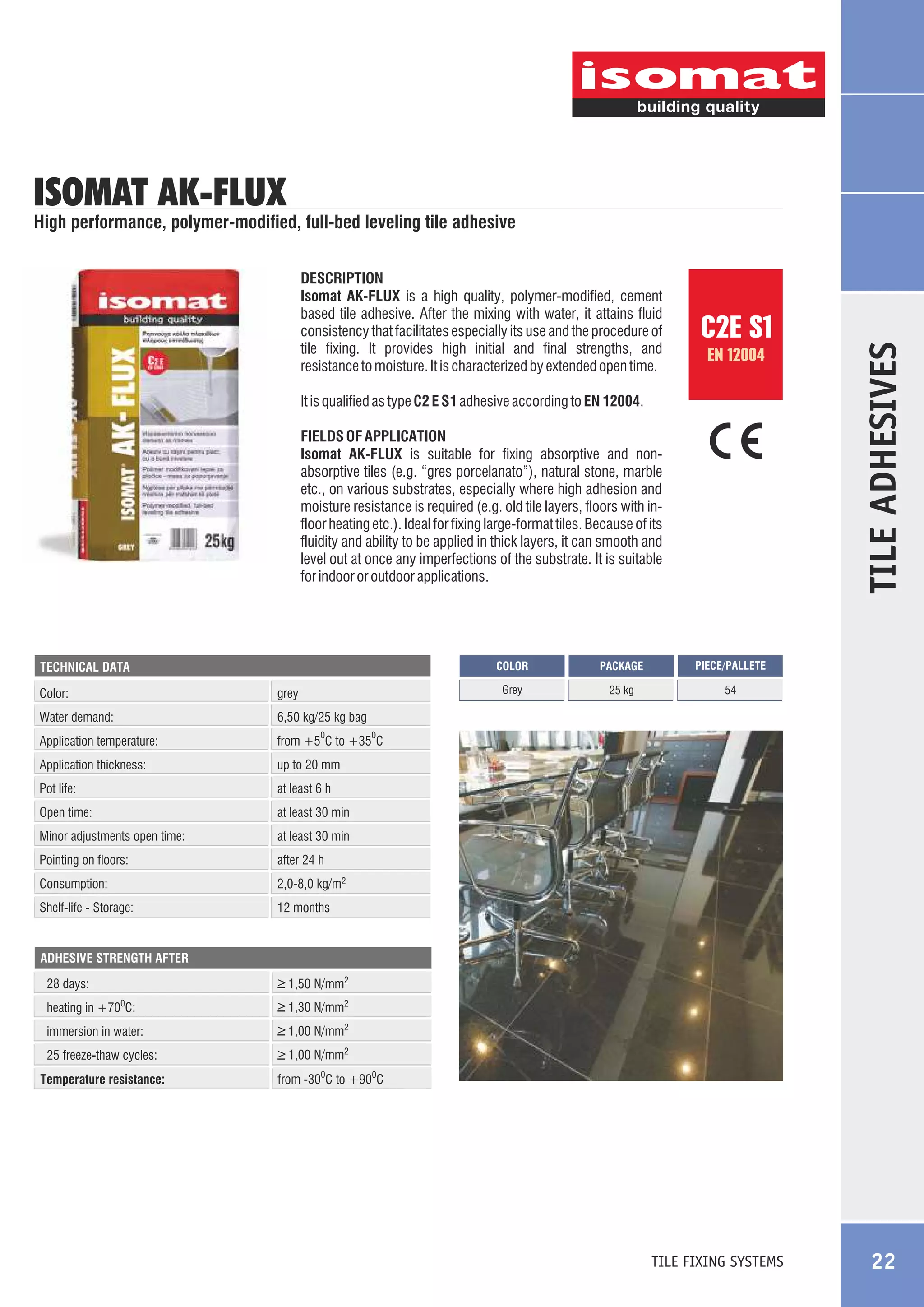 ISOMAT AK-FLUX

DESCRIPTION
Isomat AK-FLUX is a high quality, polymer-modified, cement
based tile adhesive. After the mixing with water, it attains fluid
consistency that facilitates especially its use and the procedure of
tile fixing. It provides high initial and final strengths, and
resistance to moisture. It is characterized by extended open time.

C2E
EN 12004

C2E S1
EN 12004

It is qualified as type C2 E S1 adhesive according to EN 12004.
FIELDS OF APPLICATION
Isomat AK-FLUX is suitable for fixing absorptive and nonabsorptive tiles (e.g. “gres porcelanato”), natural stone, marble
etc., on various substrates, especially where high adhesion and
moisture resistance is required (e.g. old tile layers, floors with infloor heating etc.). Ideal for fixing large-format tiles. Because of its
fluidity and ability to be applied in thick layers, it can smooth and
level out at once any imperfections of the substrate. It is suitable
for indoor or outdoor applications.

COLOR

Color:

grey

Water demand:

at least 6 h

Open time:

at least 30 min

Minor adjustments open time:

at least 30 min

Pointing on floors:

after 24 h

Consumption:

2,0-8,0 kg/m2

Shelf-life - Storage:

54

up to 20 mm

Pot life:

25 kg

from +5 C to +35 C

Application thickness:

PIECE/PALLETE

6,50 kg/25 kg bag

Application temperature:

PACKAGE

Grey

TECHNICAL DATA

TILE ADHESIVES

High performance, polymer-modified, full-bed leveling tile adhesive

12 months

0

0

ADHESIVE STRENGTH AFTER

28 days:

_
> 1,50 N/mm2

heating in +700C:

_
> 1,30 N/mm2

immersion in water:

_
> 1,00 N/mm2

25 freeze-thaw cycles:

_
> 1,00 N/mm2

Temperature resistance:

from -300C to +900C

TILE FIXING SYSTEMS

22

 