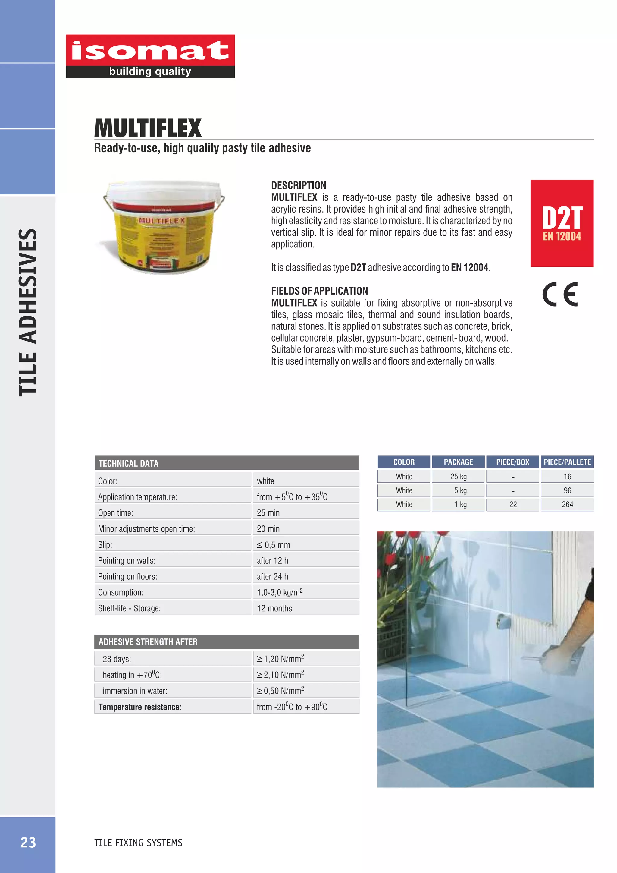 MULTIFLEX

Ready-to-use, high quality pasty tile adhesive

TILE ADHESIVES

DESCRIPTION
MULTIFLEX is a ready-to-use pasty tile adhesive based on
acrylic resins. It provides high initial and final adhesive strength,
high elasticity and resistance to moisture. It is characterized by no
vertical slip. It is ideal for minor repairs due to its fast and easy
application.

EN 12004

It is classified as type D2T adhesive according to EN 12004.
FIELDS OF APPLICATION
MULTIFLEX is suitable for fixing absorptive or non-absorptive
tiles, glass mosaic tiles, thermal and sound insulation boards,
natural stones. It is applied on substrates such as concrete, brick,
cellular concrete, plaster, gypsum-board, cement- board, wood.
Suitable for areas with moisture such as bathrooms, kitchens etc.
It is used internally on walls and floors and externally on walls.

COLOR

Color:

white
0

0

Application temperature:

from +5 C to +35 C

Open time:

25 min

Minor adjustments open time:

20 min

Slip:

_
> 0,5 mm

Pointing on walls:

after 12 h

Pointing on floors:

after 24 h

Consumption:

1,0-3,0 kg/m2

Shelf-life - Storage:

12 months

ADHESIVE STRENGTH AFTER

28 days:

_
> 1,20 N/mm2

heating in +700C:

_
> 2,10 N/mm2

immersion in water:

_
> 0,50 N/mm2

Temperature resistance:

TILE FIXING SYSTEMS

from -200C to +900C

PACKAGE

PIECE/BOX

PIECE/PALLETE

White

TECHNICAL DATA

23

D2T

25 kg

-

16

White

5 kg

-

96

White

1 kg

22

264

 