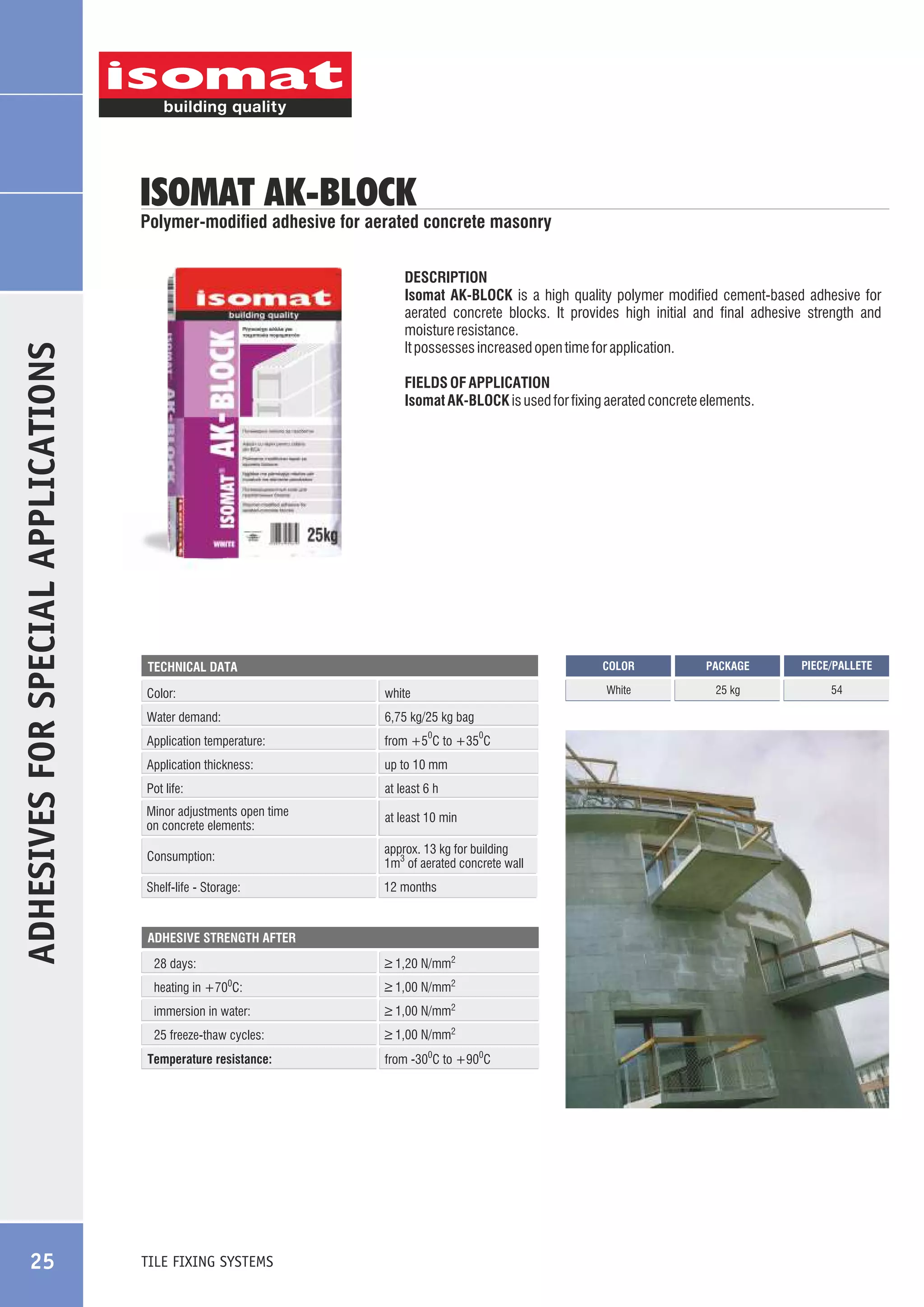 ISOMAT AK-BLOCK

ADHESIVES FOR SPECIAL APPLICATIONS

Polymer-modified adhesive for aerated concrete masonry
DESCRIPTION
Isomat AK-BLOCK is a high quality polymer modified cement-based adhesive for
aerated concrete blocks. It provides high initial and final adhesive strength and
moisture resistance.
It possesses increased open time for application.
FIELDS OF APPLICATION
Isomat AK-BLOCK is used for fixing aerated concrete elements.

COLOR

Color:

white

Water demand:

6,75 kg/25 kg bag

Application temperature:

from +5 C to +35 C

Application thickness:

up to 10 mm

Pot life:

at least 6 h

Minor adjustments open time
on concrete elements:

at least 10 min

Consumption:

approx. 13 kg for building
1m3 of aerated concrete wall

Shelf-life - Storage:

12 months

0

ADHESIVE STRENGTH AFTER

_
> 1,20 N/mm2

28 days:
heating in +70 C:

_
> 1,00 N/mm2

immersion in water:

_
> 1,00 N/mm2

25 freeze-thaw cycles:

_
> 1,00 N/mm2

0

Temperature resistance:

25

0

TILE FIXING SYSTEMS

from -300C to +900C

PACKAGE

PIECE/PALLETE

White

TECHNICAL DATA

25 kg

54

 