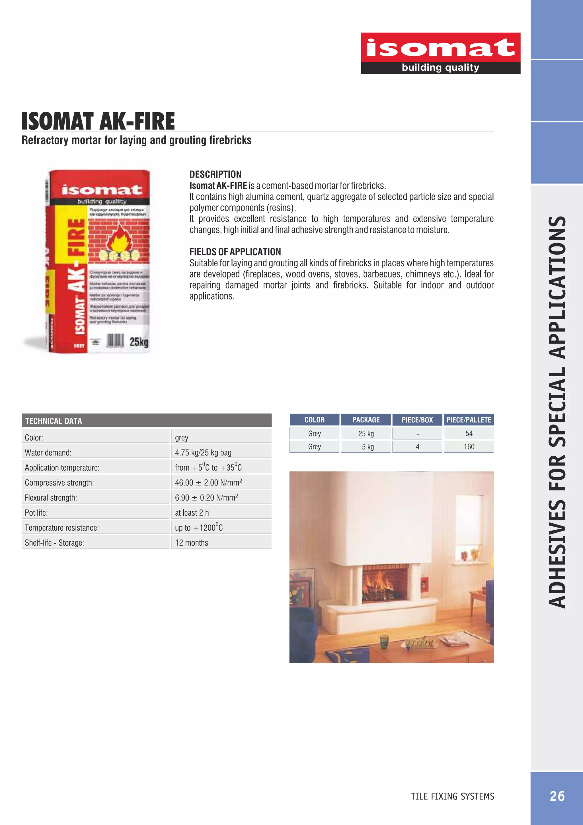 ISOMAT AK-FIRE

DESCRIPTION
Isomat AK-FIRE is a cement-based mortar for firebricks.
It contains high alumina cement, quartz aggregate of selected particle size and special
polymer components (resins).
It provides excellent resistance to high temperatures and extensive temperature
changes, high initial and final adhesive strength and resistance to moisture.
FIELDS OF APPLICATION
Suitable for laying and grouting all kinds of firebricks in places where high temperatures
are developed (fireplaces, wood ovens, stoves, barbecues, chimneys etc.). Ideal for
repairing damaged mortar joints and firebricks. Suitable for indoor and outdoor
applications.

COLOR

Color:
Water demand:

4,75 kg/25 kg bag

Application temperature:

at least 2 h

Temperature resistance:

up to +1200 C

Shelf-life - Storage:

160

6,90 ± 0,20 N/mm2

Pot life:

54

4

PIECE/PALLETE

46,00 ± 2,00 N/mm2

Flexural strength:

-

5 kg

PIECE/BOX

from +5 C to +35 C

Compressive strength:

25 kg

Grey

grey

PACKAGE

Grey

TECHNICAL DATA

12 months

0

0

0

TILE FIXING SYSTEMS

ADHESIVES FOR SPECIAL APPLICATIONS

Refractory mortar for laying and grouting firebricks

26

 