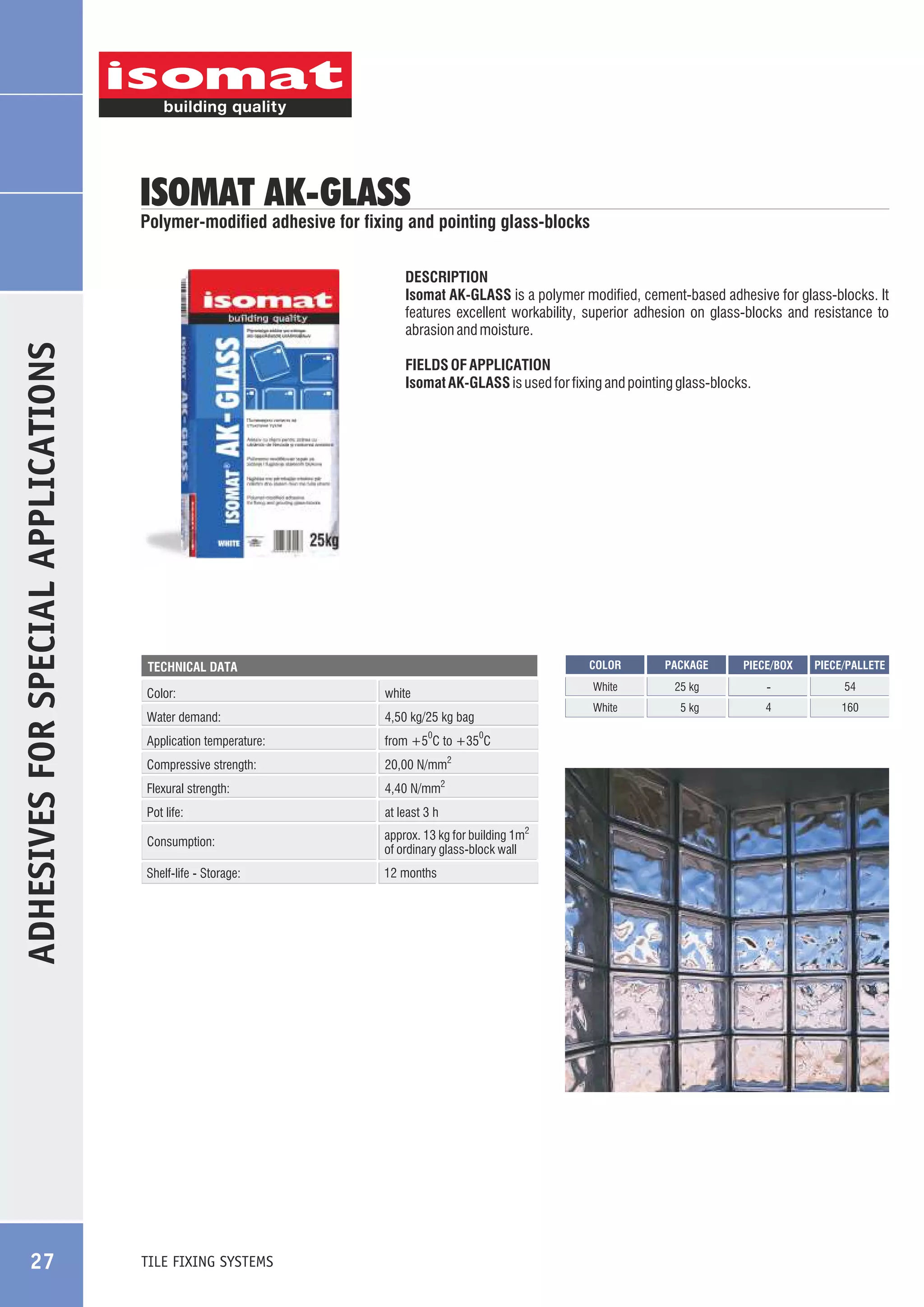 ISOMAT AK-GLASS

Polymer-modified adhesive for fixing and pointing glass-blocks

ADHESIVES FOR SPECIAL APPLICATIONS

DESCRIPTION
Isomat AK-GLASS is a polymer modified, cement-based adhesive for glass-blocks. It
features excellent workability, superior adhesion on glass-blocks and resistance to
abrasion and moisture.

27

FIELDS OF APPLICATION
Isomat AK-GLASS is used for fixing and pointing glass-blocks.

COLOR

Color:
Water demand:

4,50 kg/25 kg bag

Application temperature:

from +5 C to +35 C

Compressive strength:

20,00 N/mm2

Flexural strength:

4,40 N/mm2

Pot life:

at least 3 h

Consumption:

approx. 13 kg for building 1m2
of ordinary glass-block wall

Shelf-life - Storage:

12 months

TILE FIXING SYSTEMS

0

0

25 kg

-

54

White

white

PACKAGE

White

TECHNICAL DATA

5 kg

4

160

PIECE/BOX

PIECE/PALLETE

 