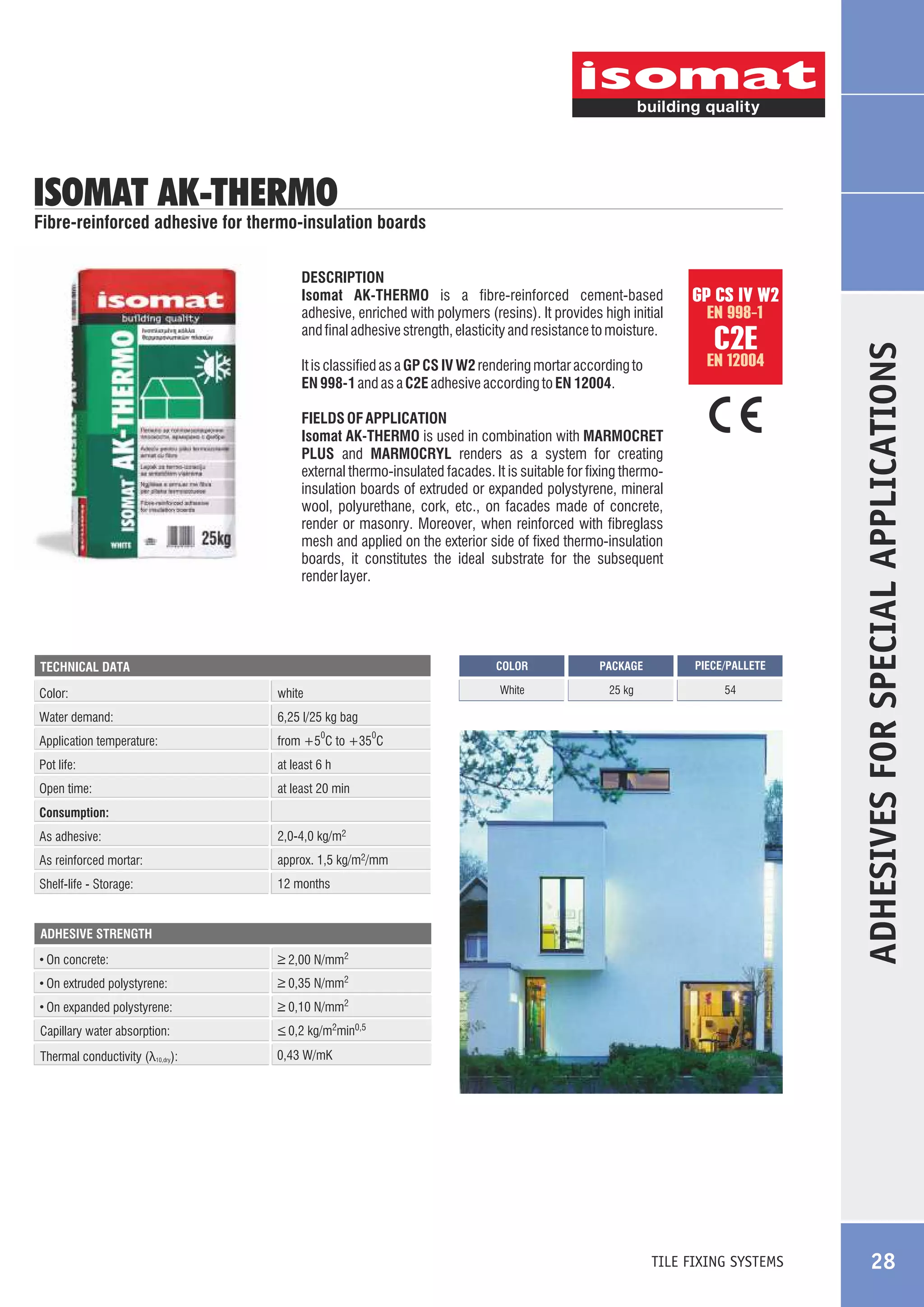 ISOMAT AK-THERMO

Fibre-reinforced adhesive for thermo-insulation boards

GP CS IV W2
EN 998-1

C2E

EN 12004

It is classified as a GP CS IV W2 rendering mortar according to
EN 998-1 and as a C2E adhesive according to EN 12004.
FIELDS OF APPLICATION
Isomat AK-THERMO is used in combination with MARMOCRET
PLUS and MARMOCRYL renders as a system for creating
external thermo-insulated facades. It is suitable for fixing thermoinsulation boards of extruded or expanded polystyrene, mineral
wool, polyurethane, cork, etc., on facades made of concrete,
render or masonry. Moreover, when reinforced with fibreglass
mesh and applied on the exterior side of fixed thermo-insulation
boards, it constitutes the ideal substrate for the subsequent
render layer.

COLOR

Color:

white

Water demand:

54

at least 6 h

Open time:

25 kg

from +5 C to +35 C

Pot life:

PIECE/PALLETE

6,25 l/25 kg bag

Application temperature:

PACKAGE

White

TECHNICAL DATA

at least 20 min

0

0

Consumption:
As adhesive:

2,0-4,0 kg/m2

As reinforced mortar:

approx. 1,5 kg/m2/mm

Shelf-life - Storage:

12 months

ADHESIVE STRENGTH

On concrete:

_
> 2,00 N/mm2

On extruded polystyrene:

_
> 0,35 N/mm2

On expanded polystyrene:

ADHESIVES FOR SPECIAL APPLICATIONS

DESCRIPTION
Isomat AK-THERMO is a fibre-reinforced cement-based
adhesive, enriched with polymers (resins). It provides high initial
and final adhesive strength, elasticity and resistance to moisture.

_
> 0,10 N/mm2

Capillary water absorption:

_
> 0,2 kg/m2min0,5

Thermal conductivity (λ10,dry):

0,43 W/mK

TILE FIXING SYSTEMS

28

 