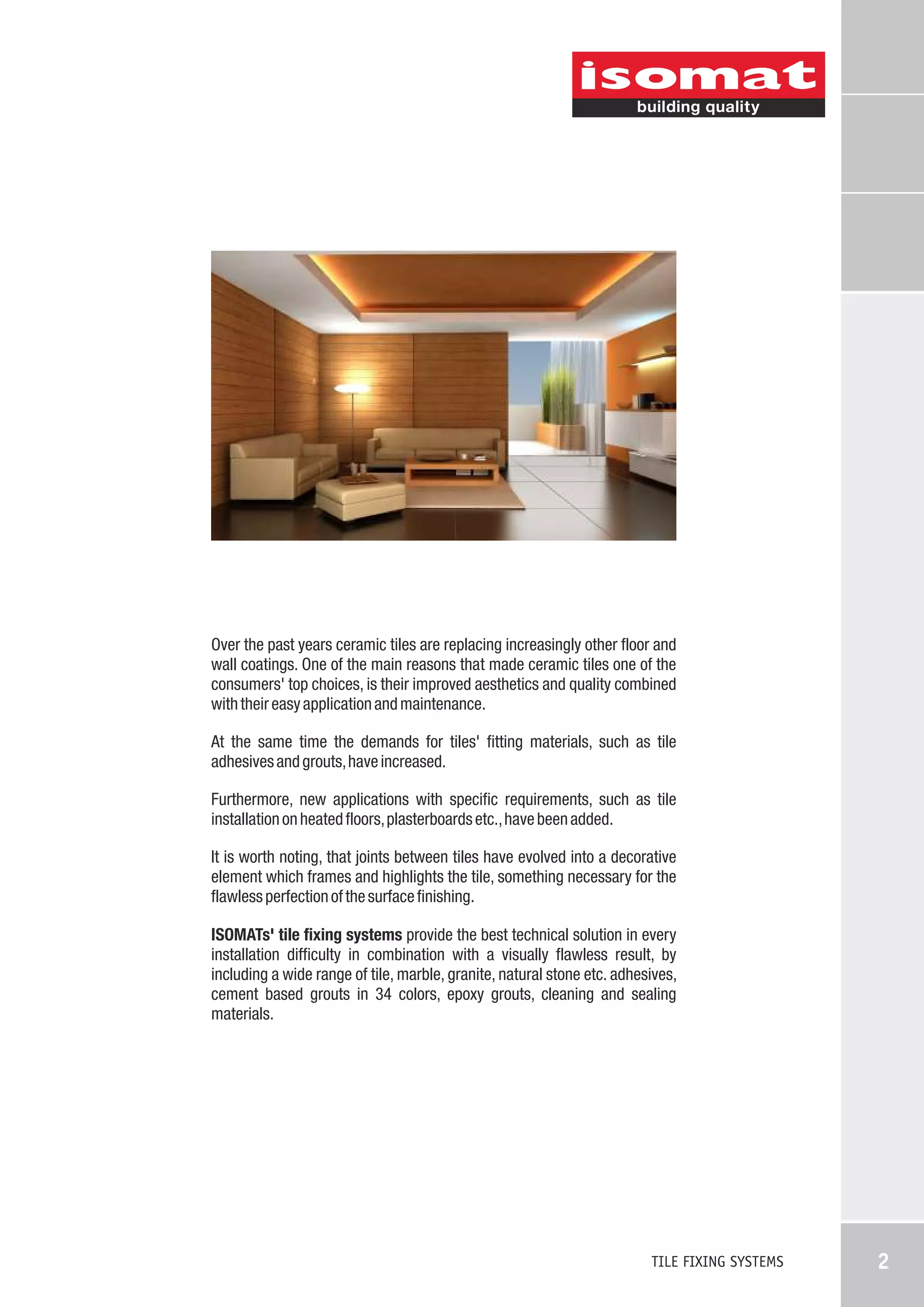 Over the past years ceramic tiles are replacing increasingly other floor and
wall coatings. One of the main reasons that made ceramic tiles one of the
consumers' top choices, is their improved aesthetics and quality combined
with their easy application and maintenance.
At the same time the demands for tiles' fitting materials, such as tile
adhesives and grouts, have increased.
Furthermore, new applications with specific requirements, such as tile
installation on heated floors, plasterboards etc., have been added.
It is worth noting, that joints between tiles have evolved into a decorative
element which frames and highlights the tile, something necessary for the
flawless perfection of the surface finishing.
ISOMATs' tile fixing systems provide the best technical solution in every
installation difficulty in combination with a visually flawless result, by
including a wide range of tile, marble, granite, natural stone etc. adhesives,
cement based grouts in 34 colors, epoxy grouts, cleaning and sealing
materials.

TILE FIXING SYSTEMS

2

 