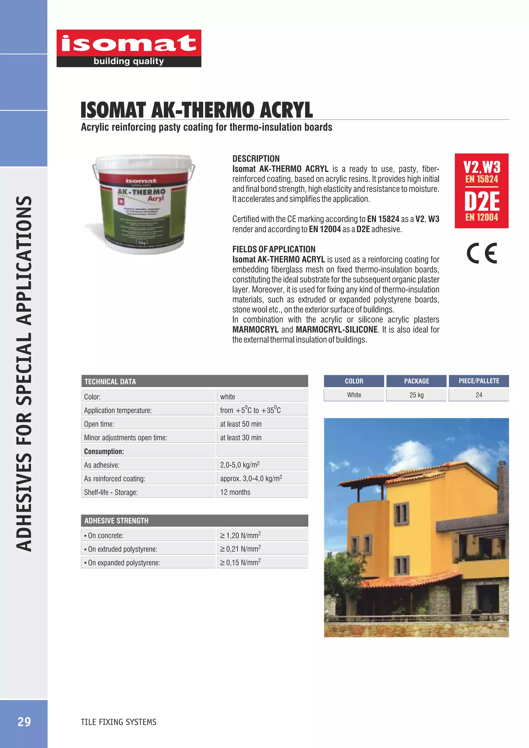 ISOMAT AK-THERMO ACRYL

ADHESIVES FOR SPECIAL APPLICATIONS

Acrylic reinforcing pasty coating for thermo-insulation boards
DESCRIPTION
Isomat AK-THERMO ACRYL is a ready to use, pasty, fiberreinforced coating, based on acrylic resins. It provides high initial
and final bond strength, high elasticity and resistance to moisture.
It accelerates and simplifies the application.

V2,W3

Certified with the CE marking according to EN 15824 as a V2, W3
render and according to EN 12004 as a D2E adhesive.

EN 12004

D2E

FIELDS OF APPLICATION
Isomat AK-THERMO ACRYL is used as a reinforcing coating for
embedding fiberglass mesh on fixed thermo-insulation boards,
constituting the ideal substrate for the subsequent organic plaster
layer. Moreover, it is used for fixing any kind of thermo-insulation
materials, such as extruded or expanded polystyrene boards,
stone wool etc., on the exterior surface of buildings.
In combination with the acrylic or silicone acrylic plasters
MARMOCRYL and MARMOCRYL-SILICONE. It is also ideal for
the external thermal insulation of buildings.

COLOR

Color:

white

Application temperature:

from +5 C to +35 C

0

Open time:

at least 50 min

Minor adjustments open time:

0

at least 30 min

Consumption:
As adhesive:

2,0-5,0 kg/m2

As reinforced coating:

approx. 3,0-4,0 kg/m2

Shelf-life - Storage:

12 months

ADHESIVE STRENGTH

On concrete:

_
> 1,20 N/mm2

On extruded polystyrene:

_
> 0,21 N/mm2
_
> 0,15 N/mm2

TILE FIXING SYSTEMS

PACKAGE

PIECE/PALLETE

White

TECHNICAL DATA

On expanded polystyrene:

29

EN 15824

25 kg

24

 