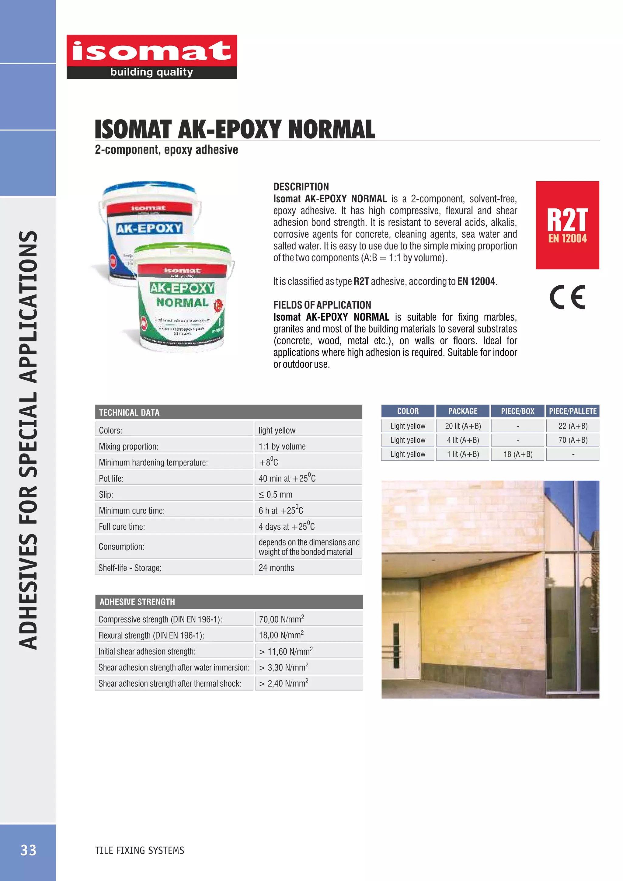 ISOMAT AK-EPOXY NORMAL

ADHESIVES FOR SPECIAL APPLICATIONS

2-component, epoxy adhesive

DESCRIPTION
Isomat AK-EPOXY NORMAL is a 2-component, solvent-free,
epoxy adhesive. It has high compressive, flexural and shear
adhesion bond strength. It is resistant to several acids, alkalis,
corrosive agents for concrete, cleaning agents, sea water and
salted water. It is easy to use due to the simple mixing proportion
of the two components (A:B = 1:1 by volume).

EN 12004

It is classified as type R2T adhesive, according to EN 12004.
FIELDS OF APPLICATION
Isomat AK-EPOXY NORMAL is suitable for fixing marbles,
granites and most of the building materials to several substrates
(concrete, wood, metal etc.), on walls or floors. Ideal for
applications where high adhesion is required. Suitable for indoor
or outdoor use.

COLOR

Colors:

1:1 by volume

Minimum hardening temperature:

+8 C

Pot life:

40 min at +25 C

Slip:

_
> 0,5 mm

Minimum cure time:

6 h at +25 C

Full cure time:

4 days at +25 C

Consumption:

depends on the dimensions and
weight of the bonded material

Shelf-life - Storage:

24 months

0

0

0

0

ADHESIVE STRENGTH

Compressive strength (DIN EN 196-1):

70,00 N/mm2

Flexural strength (DIN EN 196-1):

18,00 N/mm2

Initial shear adhesion strength:

> 11,60 N/mm2

Shear adhesion strength after thermal shock:

TILE FIXING SYSTEMS

> 2,40 N/mm2

PIECE/PALLETE

20 lit (A+B)

-

22 (A+B)

4 lit (A+B)

-

70 (A+B)

Light yellow

Mixing proportion:

PIECE/BOX

Light yellow

light yellow

PACKAGE

Light yellow

TECHNICAL DATA

Shear adhesion strength after water immersion: > 3,30 N/mm2

33

R2T

1 lit (A+B)

18 (A+B)

-

 