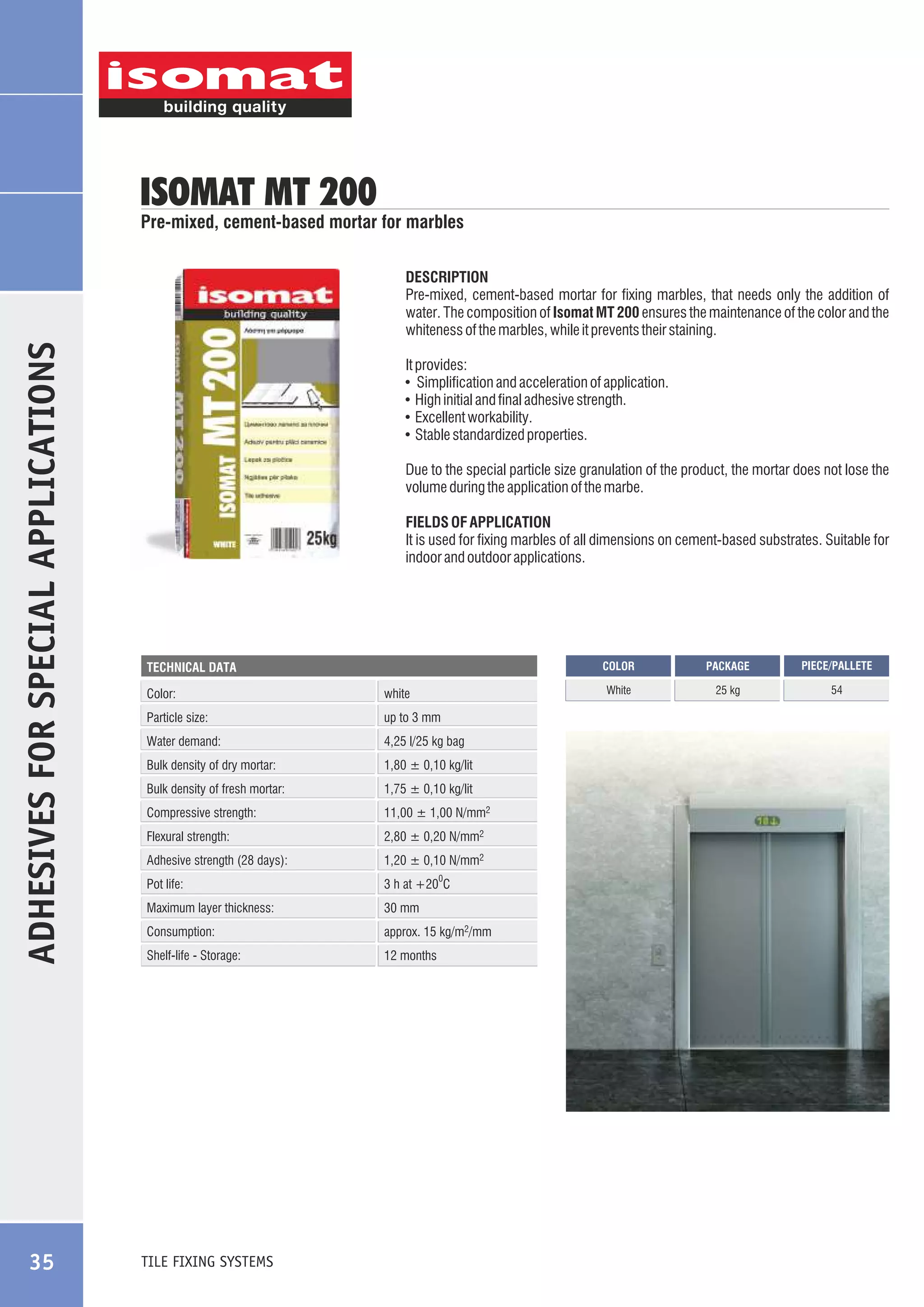 ISOMAT MT 200

Pre-mixed, cement-based mortar for marbles

ADHESIVES FOR SPECIAL APPLICATIONS

DESCRIPTION
Pre-mixed, cement-based mortar for fixing marbles, that needs only the addition of
water. The composition of Isomat MT 200 ensures the maintenance of the color and the
whiteness of the marbles, while it prevents their staining.

35

It provides:
! Simplification and acceleration of application.
! High initial and final adhesive strength.
! Excellent workability.
! Stable standardized properties.
Due to the special particle size granulation of the product, the mortar does not lose the
volume during the application of the marbe.
FIELDS OF APPLICATION
It is used for fixing marbles of all dimensions on cement-based substrates. Suitable for
indoor and outdoor applications.

COLOR

Color:

white

Particle size:

up to 3 mm

Water demand:

4,25 l/25 kg bag

Bulk density of dry mortar:

1,80 ± 0,10 kg/lit

Bulk density of fresh mortar:

1,75 ± 0,10 kg/lit

Compressive strength:

11,00 ± 1,00 N/mm2

Flexural strength:

2,80 ± 0,20 N/mm2

Adhesive strength (28 days):

1,20 ± 0,10 N/mm2

Pot life:

3 h at +20 C

Maximum layer thickness:

30 mm

Consumption:

approx. 15 kg/m2/mm

Shelf-life - Storage:

12 months

TILE FIXING SYSTEMS

0

PACKAGE

PIECE/PALLETE

White

TECHNICAL DATA

25 kg

54

 