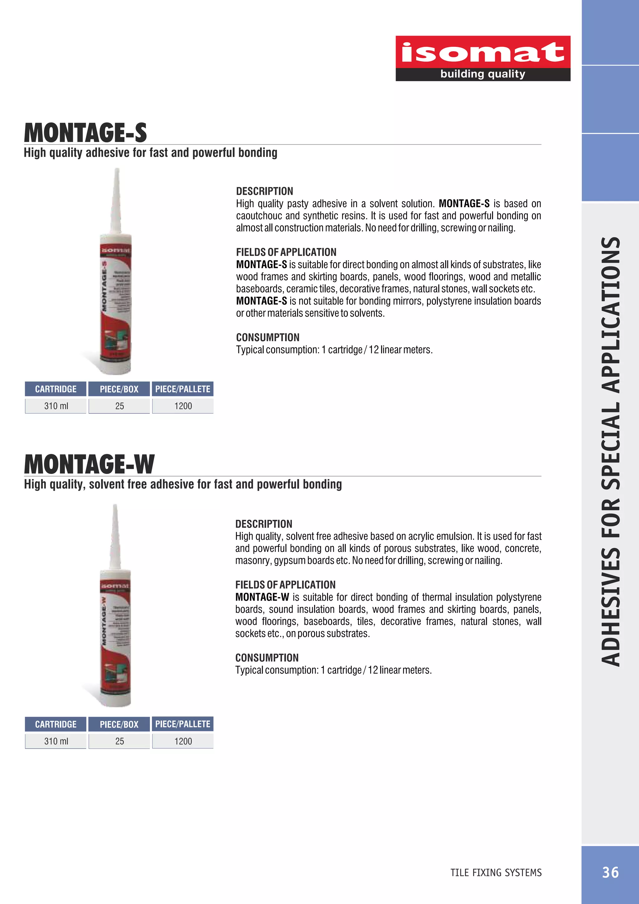 MONTAGE-S

High quality adhesive for fast and powerful bonding

FIELDS OF APPLICATION
MONTAGE-S is suitable for direct bonding on almost all kinds of substrates, like
wood frames and skirting boards, panels, wood floorings, wood and metallic
baseboards, ceramic tiles, decorative frames, natural stones, wall sockets etc.
MONTAGE-S is not suitable for bonding mirrors, polystyrene insulation boards
or other materials sensitive to solvents.
CONSUMPTION
Typical consumption: 1 cartridge / 12 linear meters.

CARTRIDGE

PIECE/BOX

PIECE/PALLETE

310 ml

25

1200

MONTAGE-W

High quality, solvent free adhesive for fast and powerful bonding
DESCRIPTION
High quality, solvent free adhesive based on acrylic emulsion. It is used for fast
and powerful bonding on all kinds of porous substrates, like wood, concrete,
masonry, gypsum boards etc. No need for drilling, screwing or nailing.
FIELDS OF APPLICATION
MONTAGE-W is suitable for direct bonding of thermal insulation polystyrene
boards, sound insulation boards, wood frames and skirting boards, panels,
wood floorings, baseboards, tiles, decorative frames, natural stones, wall
sockets etc., on porous substrates.
CONSUMPTION
Typical consumption: 1 cartridge / 12 linear meters.

CARTRIDGE

PIECE/BOX

PIECE/PALLETE

310 ml

25

ADHESIVES FOR SPECIAL APPLICATIONS

DESCRIPTION
High quality pasty adhesive in a solvent solution. MONTAGE-S is based on
caoutchouc and synthetic resins. It is used for fast and powerful bonding on
almost all construction materials. No need for drilling, screwing or nailing.

1200

TILE FIXING SYSTEMS

36

 