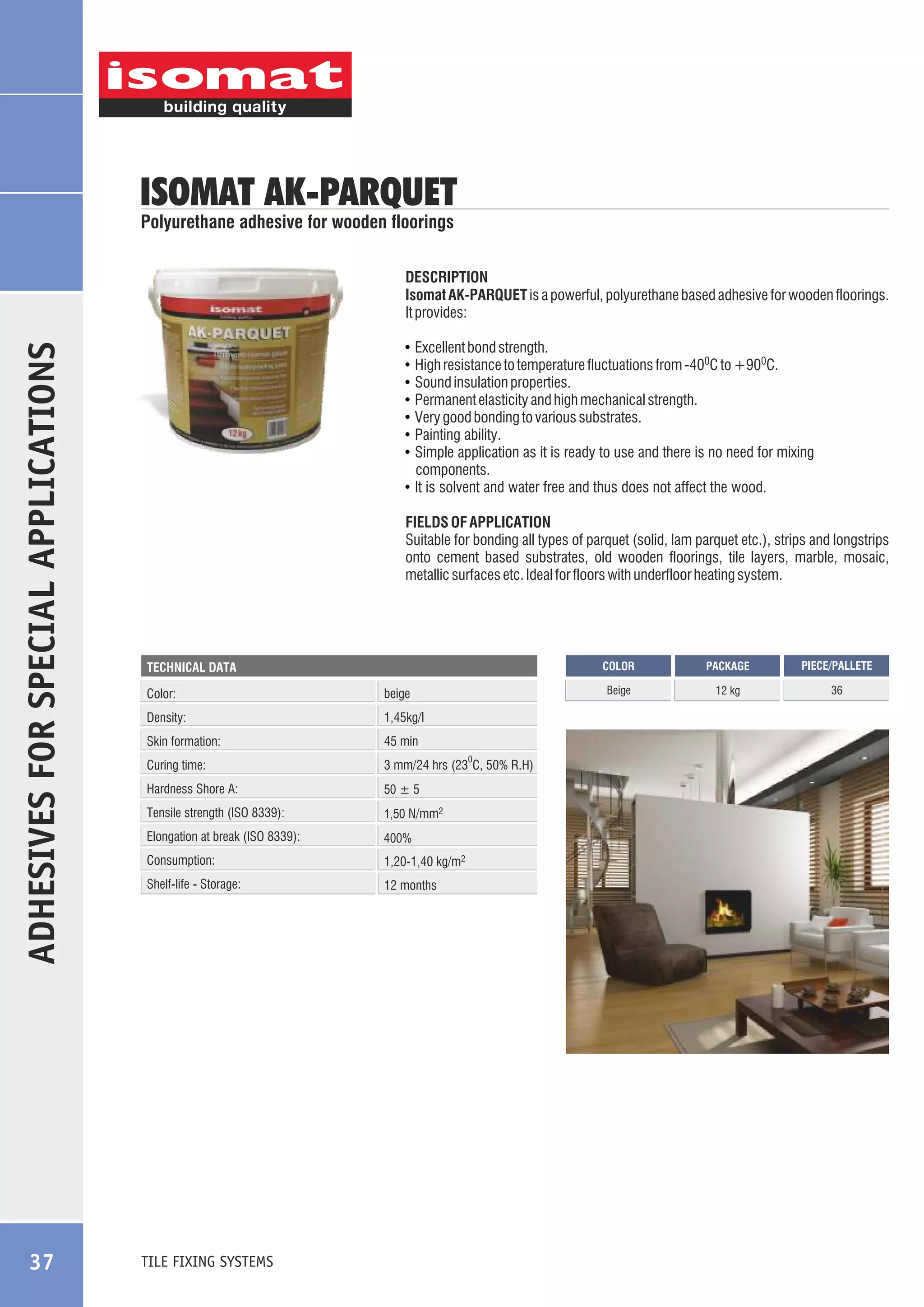 ISOMAT AK-PARQUET
Polyurethane adhesive for wooden floorings

ADHESIVES FOR SPECIAL APPLICATIONS

DESCRIPTION
Isomat AK-PARQUET is a powerful, polyurethane based adhesive for wooden floorings.
It provides:

37

Excellent bond strength.
High resistance to temperature fluctuations from -400C to +900C.
Sound insulation properties.
Permanent elasticity and high mechanical strength.
Very good bonding to various substrates.
Painting ability.
Simple application as it is ready to use and there is no need for mixing
components.
! It is solvent and water free and thus does not affect the wood.
!
!
!
!
!
!
!

FIELDS OF APPLICATION
Suitable for bonding all types of parquet (solid, lam parquet etc.), strips and longstrips
onto cement based substrates, old wooden floorings, tile layers, marble, mosaic,
metallic surfaces etc. Ideal for floors with underfloor heating system.

COLOR

Color:

beige

Density:

1,45kg/l

Skin formation:

45 min

Curing time:

3 mm/24 hrs (23 C, 50% R.H)

Hardness Shore A:

50 ± 5

Tensile strength (ISO 8339):

1,50 N/mm2

Elongation at break (ISO 8339):

400%

Consumption:

1,20-1,40 kg/m2

Shelf-life - Storage:

12 months

TILE FIXING SYSTEMS

0

PACKAGE

PIECE/PALLETE

Beige

TECHNICAL DATA

12 kg

36

 
