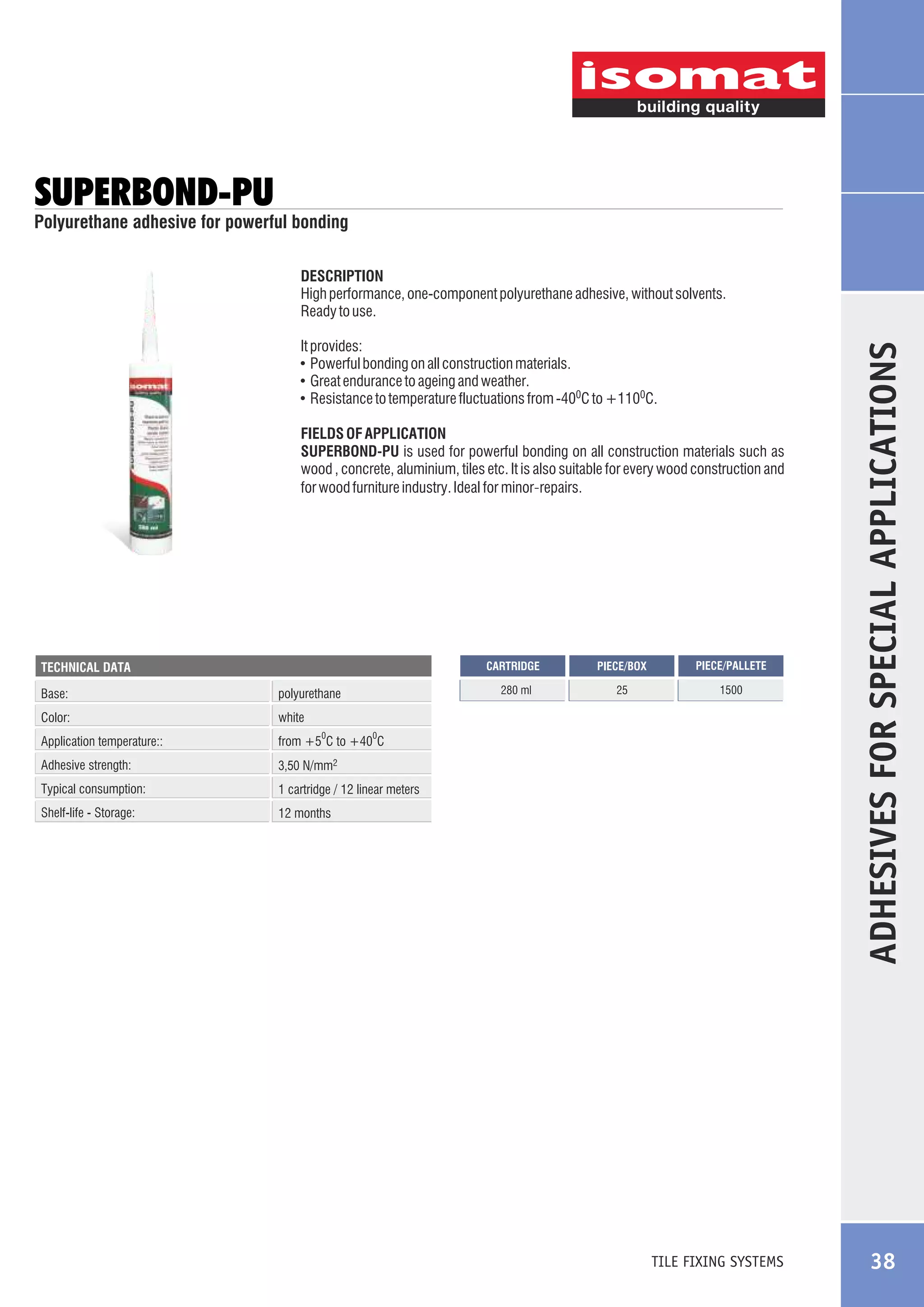 SUPERBOND-PU

Polyurethane adhesive for powerful bonding

It provides:
! Powerful bonding on all construction materials.
! Great endurance to ageing and weather.
! Resistance to temperature fluctuations from -400C to +1100C.
FIELDS OF APPLICATION
SUPERBOND-PU is used for powerful bonding on all construction materials such as
wood , concrete, aluminium, tiles etc. It is also suitable for every wood construction and
for wood furniture industry. Ideal for minor-repairs.

CARTRIDGE

Base:

polyurethane

Color:

1 cartridge / 12 linear meters

Shelf-life - Storage:

1500

3,50 N/mm2

Typical consumption:

25

from +5 C to +40 C

Adhesive strength:

PIECE/PALLETE

white

Application temperature::

PIECE/BOX

280 ml

TECHNICAL DATA

12 months

0

0

TILE FIXING SYSTEMS

ADHESIVES FOR SPECIAL APPLICATIONS

DESCRIPTION
High performance, one-component polyurethane adhesive, without solvents.
Ready to use.

38

 