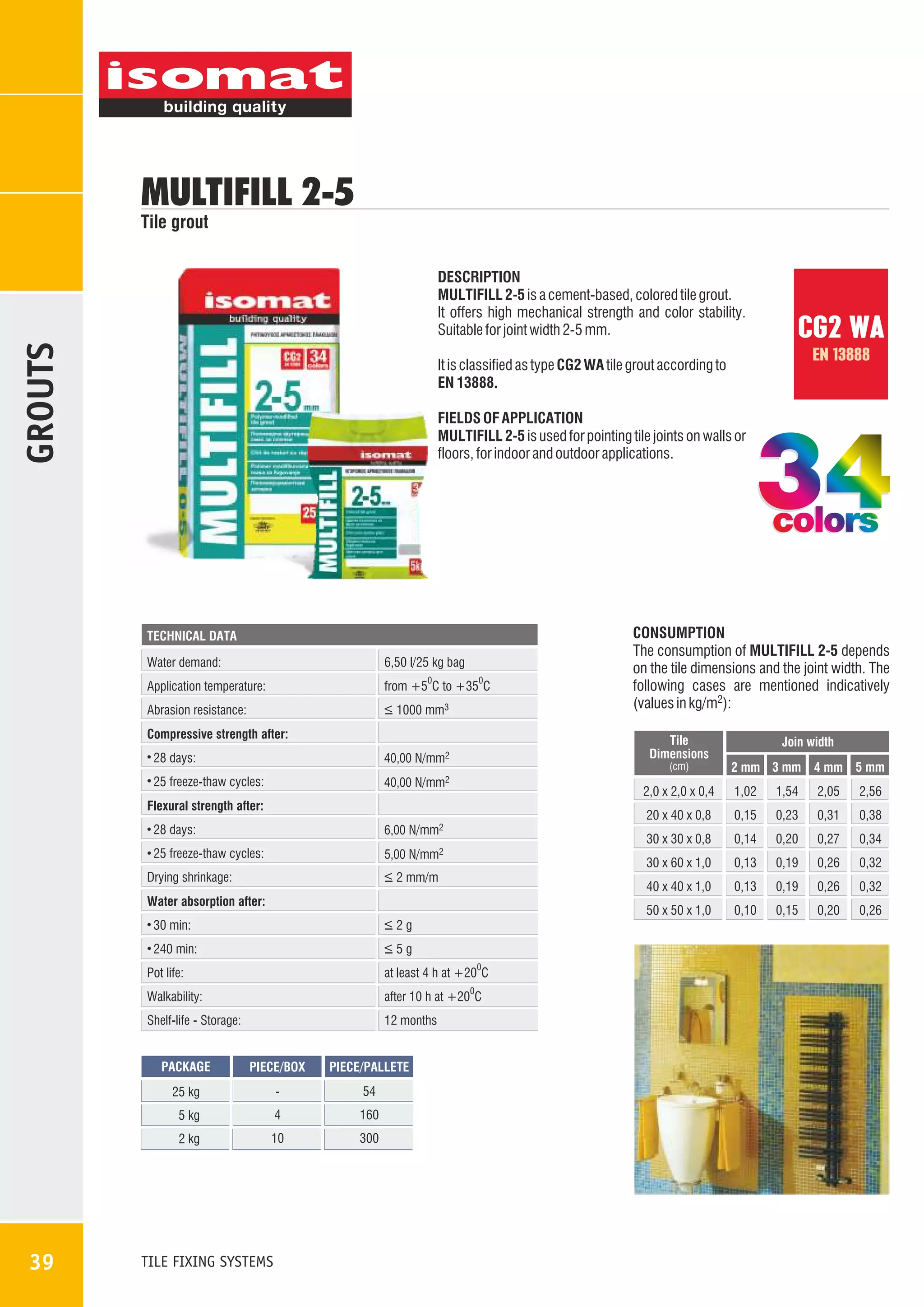 MULTIFILL 2-5

Tile grout

GROUTS

DESCRIPTION
MULTIFILL 2-5 is a cement-based, colored tile grout.
It offers high mechanical strength and color stability.
Suitable for joint width 2-5 mm.

CG2 WA
EN 13888

It is classified as type CG2 WA tile grout according to
EN 13888.
FIELDS OF APPLICATION
MULTIFILL 2-5 is used for pointing tile joints on walls or
floors, for indoor and outdoor applications.

colors
TECHNICAL DATA

Water demand:

6,50 l/25 kg bag

Application temperature:

from +5 C to +35 C

Abrasion resistance:

_
> 1000 mm3

0

0

Compressive strength after:
28 days:

Tile
Dimensions

40,00 N/mm2

25 freeze-thaw cycles:

40,00 N/mm2

(cm)

Join width
2 mm 3 mm 4 mm 5 mm

2,0 x 2,0 x 0,4

28 days:
25 freeze-thaw cycles:

30 min:

_
>2g

240 min:

_
>5g
0

Pot life:

at least 4 h at +20 C

Walkability:

after 10 h at +20 C

Shelf-life - Storage:

12 months

0

PACKAGE

PIECE/BOX

PIECE/PALLETE

25 kg

-

54

5 kg

4

160

2 kg

10

300

TILE FIXING SYSTEMS

0,38

0,14

0,20

0,27

0,34

0,13

0,19

0,26

0,32

0,13

0,19

0,26

0,32

50 x 50 x 1,0

Water absorption after:

2,56

0,31

40 x 40 x 1,0

_
> 2 mm/m

Drying shrinkage:

2,05

0,23

30 x 60 x 1,0

5,00 N/mm2

1,54

0,15

30 x 30 x 0,8

6,00 N/mm2

1,02

20 x 40 x 0,8

Flexural strength after:

39

CONSUMPTION
The consumption of MULTIFILL 2-5 depends
on the tile dimensions and the joint width. The
following cases are mentioned indicatively
(values in kg/m2):

0,10

0,15

0,20

0,26

 