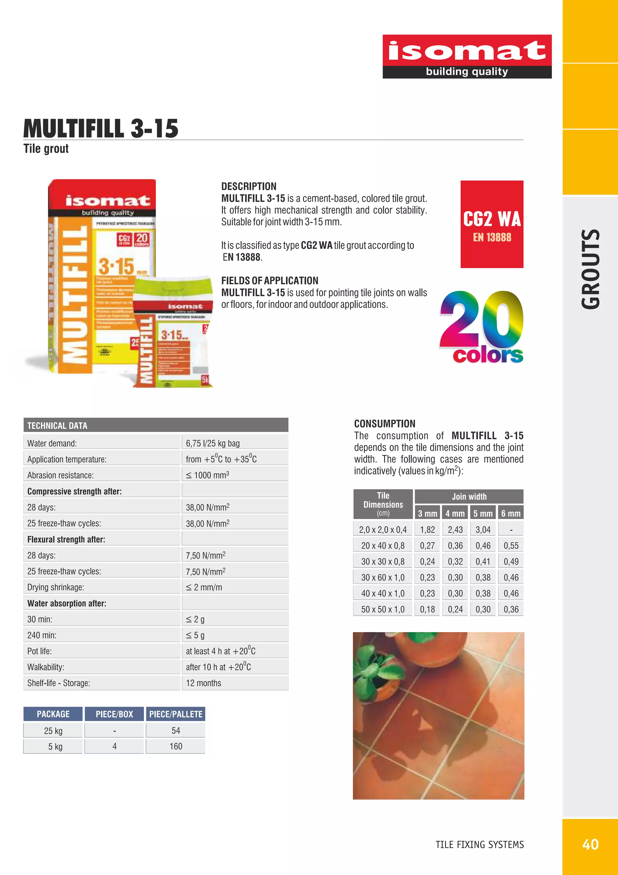 MULTIFILL 3-15
DESCRIPTION
MULTIFILL 3-15 is a cement-based, colored tile grout.
It offers high mechanical strength and color stability.
Suitable for joint width 3-15 mm.

CG2 WA
EN 13888

It is classified as type CG2 WA tile grout according to
EN 13888.
FIELDS OF APPLICATION
MULTIFILL 3-15 is used for pointing tile joints on walls
or floors, for indoor and outdoor applications.

20

GROUTS

Tile grout

colors

TECHNICAL DATA

Water demand:

6,75 l/25 kg bag

Application temperature:

from +5 C to +35 C

Abrasion resistance:

_
> 1000 mm3

0

0

Compressive strength after:
28 days:

Tile
Dimensions

38,00 N/mm2

25 freeze-thaw cycles:

CONSUMPTION
The consumption of MULTIFILL 3-15
depends on the tile dimensions and the joint
width. The following cases are mentioned
indicatively (values in kg/m2):

38,00 N/mm2

(cm)

Join width
3 mm 4 mm 5 mm 6 mm

2,0 x 2,0 x 0,4

28 days:
25 freeze-thaw cycles:
Drying shrinkage:

30 min:

_
>2g

240 min:

0,41

0,49

0,23

0,30

0,38

0,46

0,23

0,30

0,38

0,46

0,18

0,24

0,30

0,36

after 10 h at +20 C

Shelf-life - Storage:

0,32

at least 4 h at +20 C

Walkability:

0,24

_
>5g

Pot life:

0,55

50 x 50 x 1,0

Water absorption after:

-

0,46

40 x 40 x 1,0

_
> 2 mm/m

3,04

0,36

30 x 60 x 1,0

7,50 N/mm2

2,43

0,27

30 x 30 x 0,8

7,50 N/mm2

1,82

20 x 40 x 0,8

Flexural strength after:

12 months

0

0

PACKAGE

PIECE/BOX

PIECE/PALLETE

25 kg

-

54

5 kg

4

160

TILE FIXING SYSTEMS

40

 