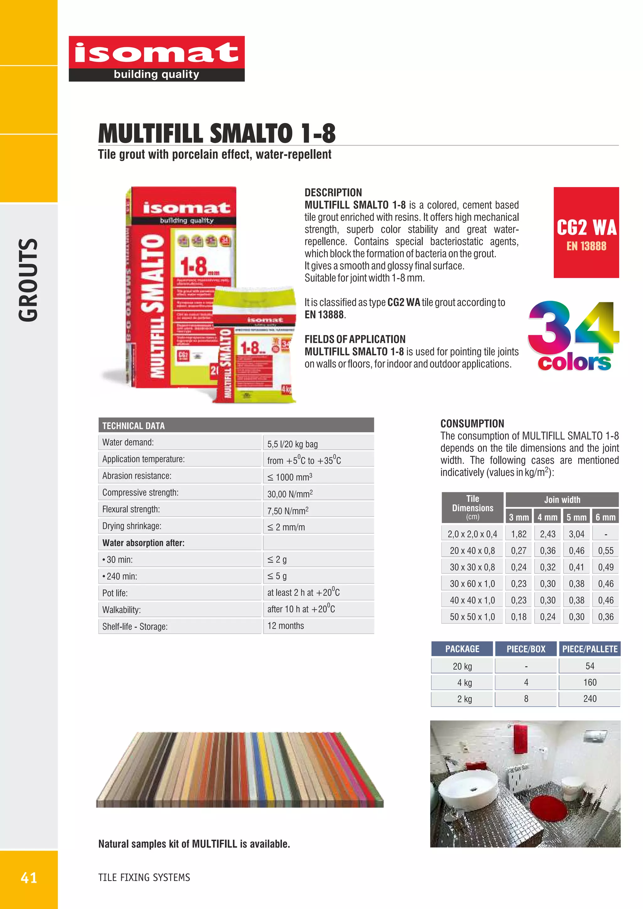 MULTIFILL SMALTO 1-8

Tile grout with porcelain effect, water-repellent

GROUTS

DESCRIPTION
MULTIFILL SMALTO 1-8 is a colored, cement based
tile grout enriched with resins. It offers high mechanical
strength, superb color stability and great waterrepellence. Contains special bacteriostatic agents,
which block the formation of bacteria on the grout.
It gives a smooth and glossy final surface.
Suitable for joint width 1-8 mm.

CG2 WA
EN 13888

It is classified as type CG2 WA tile grout according to
EN 13888.
FIELDS OF APPLICATION
MULTIFILL SMALTO 1-8 is used for pointing tile joints
on walls or floors, for indoor and outdoor applications.

TECHNICAL DATA

Water demand:

5,5 l/20 kg bag

Application temperature:

from +5 C to +35 C

Abrasion resistance:

_
> 1000 mm3

Compressive strength:

30,00 N/mm2

Flexural strength:

7,50 N/mm2

Drying shrinkage:

_
> 2 mm/m

0

0

(cm)

Join width
3 mm 4 mm 5 mm 6 mm

2,0 x 2,0 x 0,4

0

Pot life:

at least 2 h at +20 C

Walkability:

after 10 h at +20 C

Shelf-life - Storage:

12 months

0

2,43

3,04

-

0,27

0,36

0,46

0,55

30 x 30 x 0,8

_
>5g

1,82

20 x 40 x 0,8

_
>2g

240 min:

CONSUMPTION
The consumption of MULTIFILL SMALTO 1-8
depends on the tile dimensions and the joint
width. The following cases are mentioned
indicatively (values in kg/m2):
Tile
Dimensions

Water absorption after:
30 min:

colors

0,24

0,32

0,41

0,49

30 x 60 x 1,0

0,23

0,30

0,38

0,46

40 x 40 x 1,0

0,23

0,30

0,38

0,46

50 x 50 x 1,0

0,18

0,24

0,30

0,36

PACKAGE

54

4

160

2 kg

TILE FIXING SYSTEMS

-

4 kg

41

PIECE/PALLETE

20 kg

Íatural samples kit of MULTIFILL is available.

PIECE/BOX

8

240

 