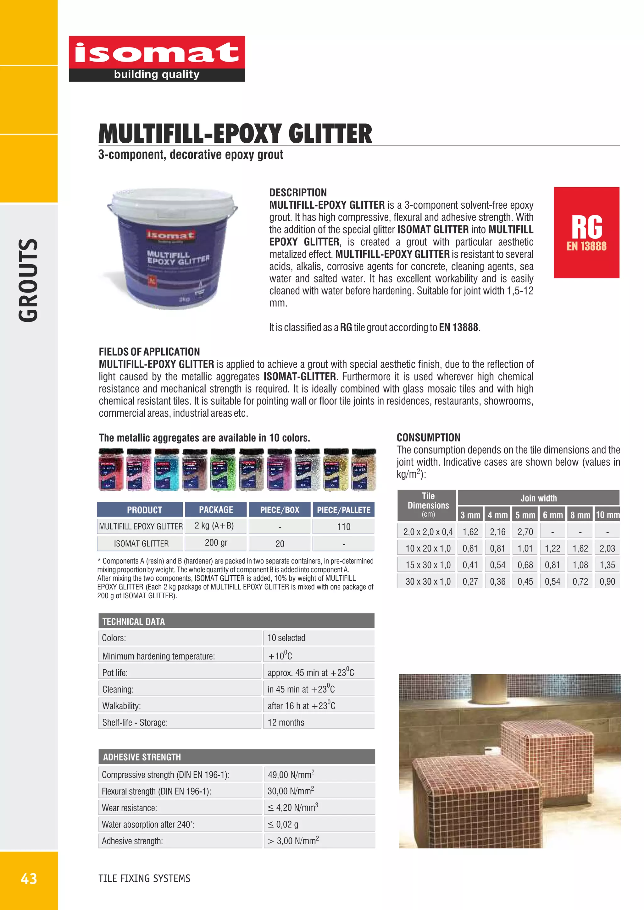 MULTIFILL-EPOXY GLITTER

3-component, decorative epoxy grout

GROUTS

DESCRIPTION
MULTIFILL-EPOXY GLITTER is a 3-component solvent-free epoxy
grout. It has high compressive, flexural and adhesive strength. With
the addition of the special glitter ISOMAT GLITTER into MULTIFILL
EPOXY GLITTER, is created a grout with particular aesthetic
metalized effect. MULTIFILL-EPOXY GLITTER is resistant to several
acids, alkalis, corrosive agents for concrete, cleaning agents, sea
water and salted water. It has excellent workability and is easily
cleaned with water before hardening. Suitable for joint width 1,5-12
mm.

RG

EN 13888

It is classified as a RG tile grout according to EN 13888.
FIELDS OF APPLICATION
MULTIFILL-EPOXY GLITTER is applied to achieve a grout with special aesthetic finish, due to the reflection of
light caused by the metallic aggregates ISOMAT-GLITTER. Furthermore it is used wherever high chemical
resistance and mechanical strength is required. It is ideally combined with glass mosaic tiles and with high
chemical resistant tiles. It is suitable for pointing wall or floor tile joints in residences, restaurants, showrooms,
commercial areas, industrial areas etc.
CONSUMPTION
The consumption depends on the tile dimensions and the
joint width. Indicative cases are shown below (values in
kg/m2):

The metallic aggregates are available in 10 colors.

PACKAGE

PIECE/BOX

PIECE/PALLETE

MULTIFILL EPOXY GLITTER

2 kg (Α+Β)

-

110

ISOMAT GLITTER

200 gr

20

-

PRODUCT

TECHNICAL DATA

Colors:

10 selected

Minimum hardening temperature:

+10 C

Pot life:

approx. 45 min at +23 C

Cleaning:

in 45 min at +23 C

Walkability:

after 16 h at +23 C

Shelf-life - Storage:

12 months

0

0

0

ADHESIVE STRENGTH

Compressive strength (DIN EN 196-1):
Flexural strength (DIN EN 196-1):

30,00 N/mm2

Wear resistance:

_
> 4,20 N/mm3

Water absorption after 240':

_
> 0,02 g

Adhesive strength:

43

49,00 N/mm2

> 3,00 N/mm2

TILE FIXING SYSTEMS

(cm)

Join width
3 mm 4 mm 5 mm 6 mm 8 mm 10 mm

2,0 x 2,0 x 0,4

1,62

2,16

2,70

-

-

-

10 x 20 x 1,0

* Components A (resin) and B (hardener) are packed in two separate containers, in pre-determined
mixing proportion by weight. The whole quantity of component B is added into component A.
After mixing the two components, ISOMAT GLITTER is added, 10% by weight of MULTIFILL
EPOXY GLITTER (Each 2 kg package of MULTIFILL EPOXY GLITTER is mixed with one package of
200 g of ISOMAT GLITTER).

0

Tile
Dimensions

0,61

0,81

1,01

1,22

1,62

2,03

15 x 30 x 1,0

0,41

0,54

0,68

0,81

1,08

1,35

30 x 30 x 1,0

0,27

0,36

0,45

0,54

0,72

0,90

 
